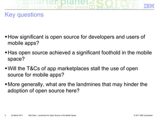 Key questions


! How significant is open source for developers and users of
  mobile apps?
! Has open source achieved a significant foothold in the mobile
  space?
! Will the T&Cs of app marketplaces stall the use of open
  source for mobile apps?
! More generally, what are the landmines that may hinder the
  adoption of open source here?



2   23 March 2011   Bob Sutor - Landmines for Open Source in the Mobile Space   © 2011 IBM Corporation
 