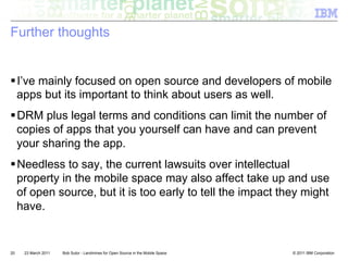 Further thoughts


! I’ve mainly focused on open source and developers of mobile
  apps but its important to think about users as well.
! DRM plus legal terms and conditions can limit the number of
  copies of apps that you yourself can have and can prevent
  your sharing the app.
! Needless to say, the current lawsuits over intellectual
  property in the mobile space may also affect take up and use
  of open source, but it is too early to tell the impact they might
  have.


20   23 March 2011   Bob Sutor - Landmines for Open Source in the Mobile Space   © 2011 IBM Corporation
 