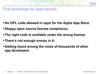 Five landmines for open source


! No GPL code allowed in apps for the Apple App Store.
! Sloppy open source license compliance.
! The right code is available under the wrong license.
! There’s not enough money in it.
! Getting heard among the noise of thousands of other
  app developers.




3   23 March 2011   Bob Sutor - Landmines for Open Source in the Mobile Space   © 2011 IBM Corporation
 