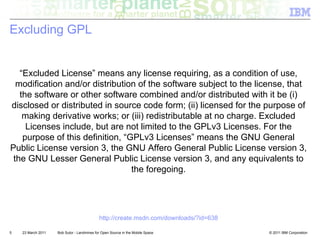 Excluding GPL


   “Excluded License” means any license requiring, as a condition of use,
  modification and/or distribution of the software subject to the license, that
   the software or other software combined and/or distributed with it be (i)
disclosed or distributed in source code form; (ii) licensed for the purpose of
    making derivative works; or (iii) redistributable at no charge. Excluded
     Licenses include, but are not limited to the GPLv3 Licenses. For the
    purpose of this definition, “GPLv3 Licenses” means the GNU General
Public License version 3, the GNU Affero General Public License version 3,
 the GNU Lesser General Public License version 3, and any equivalents to
                                  the foregoing.




                                            http://create.msdn.com/downloads/?id=638

5   23 March 2011   Bob Sutor - Landmines for Open Source in the Mobile Space          © 2011 IBM Corporation
 