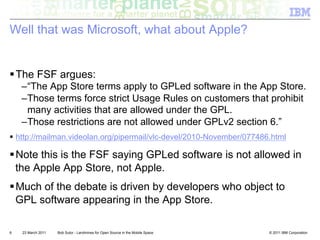 Well that was Microsoft, what about Apple?


! The FSF argues:
    – “The App Store terms apply to GPLed software in the App Store.
    – Those terms force strict Usage Rules on customers that prohibit
      many activities that are allowed under the GPL.
    – Those restrictions are not allowed under GPLv2 section 6.”
!  http://mailman.videolan.org/pipermail/vlc-devel/2010-November/077486.html

! Note this is the FSF saying GPLed software is not allowed in
  the Apple App Store, not Apple.
! Much of the debate is driven by developers who object to
  GPL software appearing in the App Store.

6   23 March 2011   Bob Sutor - Landmines for Open Source in the Mobile Space   © 2011 IBM Corporation
 