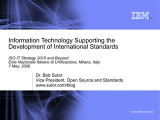 Information Technology Supporting the  Development of International Standards ISO IT Strategy 2010 and Beyond Ente Nazionale Italiano di Unificazione, Milano, Italy 7 May, 2008 Dr. Bob Sutor Vice President, Open Source and Standards www.sutor.com/blog 