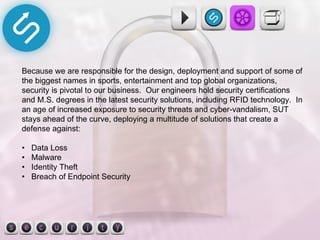 Because we are responsible for the design, deployment and support of some of the biggest names in sports, entertainment and top global organizations, security is pivotal to our business.  Our engineers hold security certifications and M.S. degrees in the latest security solutions, including RFID technology.  In an age of increased exposure to security threats and cyber-vandalism, SUT stays ahead of the curve, deploying a multitude of solutions that create a defense against: •  Data Loss •  Malware •  Identity Theft •  Breach of Endpoint Security 