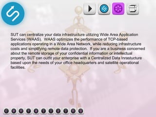 SUT can centralize your data infrastructure utilizing Wide Area Application Services (WAAS).  WAAS optimizes the performance of TCP-based applications operating in a Wide Area Network, while reducing infrastructure costs and simplifying remote data protection.  If you are a business concerned about the remote storage of your confidential information or intellectual property, SUT can outfit your enterprise with a Centralized Data Inrastucture based upon the needs of your office headquarters and satellite operational facilities. 