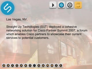 Las Vegas, NV.  Straight Up Techologies (SUT) deployed a cohesive networking solution for Cisco Partner Summit 2007, a forum which enables Cisco partners to showcase their current services to potential customers.  