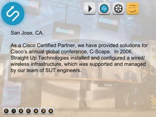 San Jose, CA.  As a Cisco Certified Partner, we have provided solutions for Cisco's annual global conference, C-Scape.  In 2006, Straight Up Technologies installed and configured a wired/wireless infrastructure, which was supported and managed by our team of SUT engineers.  