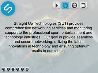 Straight Up Technologies (SUT) provides comprehensive networking services and monitoring support to the professional sport, entertainment and technology industries.  Our goal is provide seamless and secure networking, utilizing the latest innovations in technology and ensuring optimum results to our clients.  