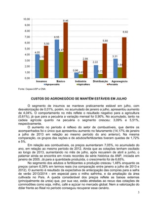 Fonte: Cepea-USP e CNA

CUSTOS DO AGRONEGÓCIO SE MANTÊM ESTÁVEIS EM JULHO
O segmento de insumos se manteve praticamente estável em julho, com
desvalorização de 0,01%, porém, no acumulado de janeiro a julho, apresentou aumento
de 4,04%. O comportamento no mês reflete o resultado negativo para a agricultura
(0,61%), já que para a pecuária a variação mensal foi 0,90%. No acumulado, tanto na
cadeia agrícola quanto na pecuária o segmento cresceu: 3,09% e 5,51%,
respectivamente.
O aumento no período é reflexo do setor de combustíveis, que dentre os
acompanhados foi o único que apresentou aumento no faturamento (14,17% de janeiro
a julho de 2013 em relação ao mesmo período do ano anterior). Na mesma
comparação, os grupos das rações e de adubos/fertilizantes tiveram quedas de 1,72%
e 5%.
Em relação aos combustíveis, os preços aumentaram 7,05%, no acumulado do
ano, em relação ao mesmo período de 2012. Ainda que as cotações tenham oscilado
ao longo de 2013, aumentando no mês de julho, após recuarem de abril a junho, o
patamar ainda se encontra em níveis recordes da série histórica da ANP, iniciada em
janeiro de 2005. Já para a quantidade produzida, o crescimento foi de 6,65%.
No segmento dos adubos e fertilizantes a produção cresceu 1,48% enquanto os
preços caíram 6,39% em termos reais (na comparação entre janeiro a julho de 2013 e
2012). O aumento é resultado da expectativa de antecipação das compras para a safra
de verão 2013/2014 - em especial para o milho safrinha, e da ampliação da área
cultivada no País. A queda considerável dos preços reflete as baixas externas
(principalmente da ureia) que, por sua vez, estão atreladas ao recuo das cotações de
commodities como soja, milho, café e açúcar no mercado global. Nem a valorização do
dólar frente ao Real no período conseguiu recuperar esse cenário.
3

 