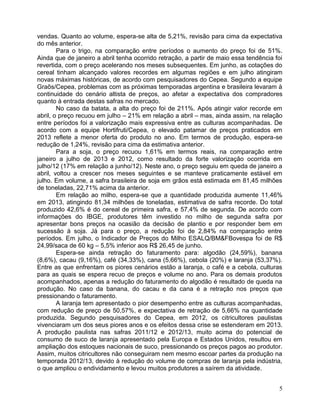 vendas. Quanto ao volume, espera-se alta de 5,21%, revisão para cima da expectativa
do mês anterior.
Para o trigo, na comparação entre períodos o aumento do preço foi de 51%.
Ainda que de janeiro a abril tenha ocorrido retração, a partir de maio essa tendência foi
revertida, com o preço acelerando nos meses subsequentes. Em junho, as cotações do
cereal tinham alcançado valores recordes em algumas regiões e em julho atingiram
novas máximas históricas, de acordo com pesquisadores do Cepea. Segundo a equipe
Graõs/Cepea, problemas com as próximas temporadas argentina e brasileira levaram à
continuidade do cenário altista de preços, ao afetar a expectativa dos compradores
quanto à entrada destas safras no mercado.
No caso da batata, a alta do preço foi de 211%. Após atingir valor recorde em
abril, o preço recuou em julho – 21% em relação a abril – mas, ainda assim, na relação
entre períodos foi a valorização mais expressiva entre as culturas acompanhadas. De
acordo com a equipe Hortifruti/Cepea, o elevado patamar de preços praticados em
2013 reflete a menor oferta do produto no ano. Em termos de produção, espera-se
redução de 1,24%, revisão para cima da estimativa anterior.
Para a soja, o preço recuou 1,61% em termos reais, na comparação entre
janeiro a julho de 2013 e 2012, como resultado da forte valorização ocorrida em
julho/12 (17% em relação a junho/12). Neste ano, o preço seguiu em queda de janeiro a
abril, voltou a crescer nos meses seguintes e se manteve praticamente estável em
julho. Em volume, a safra brasileira de soja em grãos está estimada em 81,45 milhões
de toneladas, 22,71% acima da anterior.
Em relação ao milho, espera-se que a quantidade produzida aumente 11,46%
em 2013, atingindo 81,34 milhões de toneladas, estimativa de safra recorde. Do total
produzido 42,6% é do cereal de primeira safra, e 57,4% de segunda. De acordo com
informações do IBGE, produtores têm investido no milho de segunda safra por
apresentar bons preços na ocasião da decisão de plantio e por responder bem em
sucessão à soja. Já para o preço, a redução foi de 2,84% na comparação entre
períodos. Em julho, o Indicador de Preços do Milho ESALQ/BM&FBovespa foi de R$
24,99/saca de 60 kg – 5,5% inferior aos R$ 26,45 de junho.
Espera-se ainda retração do faturamento para: algodão (24,59%), banana
(8,6%), cacau (9,16%), café (34,33%), cana (5,66%), cebola (20%) e laranja (53,37%).
Entre as que enfrentam os piores cenários estão a laranja, o café e a cebola, culturas
para as quais se espera recuo de preços e volume no ano. Para os demais produtos
acompanhados, apenas a redução do faturamento do algodão é resultado de queda na
produção. No caso da banana, do cacau e da cana é a retração nos preços que
pressionando o faturamento.
A laranja tem apresentado o pior desempenho entre as culturas acompanhadas,
com redução de preço de 50,57%, e expectativa de retração de 5,66% na quantidade
produzida. Segundo pesquisadores do Cepea, em 2012, os citricultores paulistas
vivenciaram um dos seus piores anos e os efeitos dessa crise se estenderam em 2013.
A produção paulista nas safras 2011/12 e 2012/13, muito acima do potencial de
consumo de suco de laranja apresentado pela Europa e Estados Unidos, resultou em
ampliação dos estoques nacionais de suco, pressionando os preços pagos ao produtor.
Assim, muitos citricultores não conseguiram nem mesmo escoar partes da produção na
temporada 2012/13, devido à redução do volume de compras de laranja pela indústria,
o que ampliou o endividamento e levou muitos produtores a saírem da atividade.
5

 