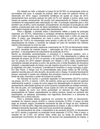 Em relação ao café, a redução no preço foi de 29,79% na comparação entre os
acumulados dos anos. A cotação do produto, além de estar em patamar inferior ao
observado em 2012, seguiu consistente tendência de queda ao longo de 2013,
apresentando leve aumento apenas em julho (0,7% em relação a junho), após nove
meses de quedas consecutivas. De acordo com pesquisadores do Cepea, a retração
vendedora foi responsável pela valorização no mês. A produção esperada para o ano
também caiu (6,46%), como resultado, principalmente, da redução na produção do café
arábica, pressionada pelo ciclo de baixa bienalidade na maioria das áreas cultivadas,
pelo regime irregular de chuvas e pelas altas temperaturas.
Para o algodão, a pressão sobre o faturamento reflete a queda da produção
esperada, em 33,74%, relacionada a condições climáticas desfavoráveis no início do
cultivo da segunda safra, que levaram produtores a migrar para o milho de segunda
safra. O preço, que desacelerou em maio e junho, voltou a subir em julho, com
elevação de 13,81% na comparação entre janeiro a julho de 2013 e 2012. Segundo
pesquisadores do Cepea, o aumento da cotação em julho foi resultado dos maiores
valores internacionais no início do mês.
Para a cadeia pecuária, espera-se crescimento de 16,73% do faturamento médio
em 2013, resultado de maiores preços – valorização de 10% na comparação entre
períodos – e da expectativa de crescimento da produção (6,41%).
Dentre as atividades acompanhadas, a avicultura é o destaque positivo, com o
crescimento mais expressivo do faturamento, 33,71%. Este desempenho é reflexo da
elevação de preços, de 27,57% no período, e da quantidade produzida (4,82%). Ainda
que os preços em 2013 estejam elevados em relação a 2012, estes apresentaram
consistente redução de janeiro a junho. De acordo com a União Brasileira de Avicultura
(Ubabef), a desvalorização do frango vivo até meados de junho foi a maior “queda livre”
já registrada. Em julho, no entanto, a tendência foi revertida e o preço começou a subir.
Em São Paulo, o frango vivo foi comercializado pelo preço médio de R$ 2,07/kg,
patamar recorde para um mês de julho, de acordo com o Cepea. O cenário favorável de
preços, associado à queda nas cotações dos principais insumos da atividade (milho e
farelo de soja), favoreceu o poder de compra do avicultor.
No mercado de suínos, o aumento esperado no faturamento (25,57%) ocorreu
via preços, 22,31%, e volume, 1,03%. No entanto, ainda que se encontre em patamar
relativamente superior, o preço do suíno seguiu em desaceleração no decorrer do ano,
apresentando valorização apenas em junho (quando consideradas as médias mensais).
No mês de julho, em contrapartida, houve queda de 4,6% em relação a junho, ainda
que a cotação do suíno vivo tenha aumentado no decorrer do mês. Segundo
pesquisadores do Cepea, especialmente na última semana, devido ao aumento das
exportações, os estoques acumulados nos frigoríficos diminuíram e a demanda se
fortaceleu com o clima mais frio.
Para a atividade leiteira, espera-se um aumento de 7,82% no faturamento,
resultado de maiores preços (4,92%) e volume produzido (2,76%). O preço do leite
pago ao produtor seguiu consistente movimento de alta ao longo do ano, tendência
mantida no mês de julho. Segundo pesquisadores do Cepea, a alta no último mês está
atrelada à demanda aquecida, visto que houve aumento da captação.
Na bovinocultura de corte, a expectativa é de aumento de 8,9% no faturamento
em 2013, devido à expansão na produção anual esperada (11,27%). Para o preço, a
redução foi de 2,13%, em termos reais, ainda que ao longo do período tenha
apresentado movimentos de alta nominal. De acordo com pesquisadores do Cepea, o
6

 