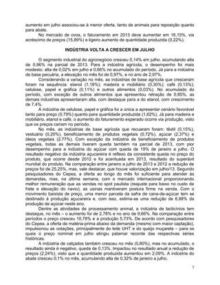 aumento em julho associou-se à menor oferta, tanto de animais para reposição quanto
para abate.
No mercado de ovos, o faturamento em 2013 deve aumentar em 16,15%, via
acréscimo de preços (15,89%) e ligeiro aumento de quantidade produzida (0,22%).
INDÚSTRIA VOLTA A CRESCER EM JULHO
O segmento industrial do agronegócio cresceu 0,14% em julho, acumulando alta
de 0,96% na parcial de 2013. Para a indústria agrícola, o desempenho foi mais
modesto: alta de 0,02% em julho e 0,66% no acumulado do período. Já para a indústria
de base pecuária, a elevação no mês foi de 0,97%, e no ano de 2,97%.
Considerando a variação no mês, as indústrias de base agrícola que cresceram
foram na sequência: etanol (1,18%); madeira e mobiliário (0,30%); café (0,13%);
celulose, papel e gráfica (0,11%) e outros alimentos (0,03%). No acumulado do
período, com exceção de outros alimentos que apresentou retração de 0,85%, as
demais industrias apresentaram alta, com destaque para a do etanol, com crescimento
de 7,4%.
A indústria de celulose, papel e gráfica foi a única a apresentar cenário favorável
tanto para preço (0,79%) quanto para quantidade produzida (1,62%). Já para madeira e
mobiliário, etanol e café, o aumento do faturamento esperado ocorre via produção, visto
que os preços caíram no período.
No mês, as indústrias de base agrícola que recuaram foram: têxtil (0,15%),
vestuário (0,20%), beneficiamento de produtos vegetais (0,72%), açúcar (2,37%) e
óleos vegetais (2,77%). Com exceção da indústria de beneficiamento de produtos
vegetais, todas as demais tiveram queda também na parcial de 2013, com pior
desempenho para a indústria do açúcar com queda de 19% de janeiro a julho. O
resultado negativo da indústria açucareira é reflexo da consistente queda no preço do
produto, que ocorre desde 2012 e foi acentuada em 2013, resultado do superávit
mundial do produto. Na comparação entre janeiro a julho de 2013 e 2012 a redução de
preços foi de 25,25%, mas, vale destacar, que houve valorização em julho/13. Segundo
pesquisadores do Cepea, a oferta ao longo do mês foi suficiente para atender às
demandas, mas, na última semana, com o mercado internacional proporcionando
melhor remuneração que as vendas no spot paulista (reajuste para baixo no custo de
frete e elevação do navio), as usinas mantiveram postura firme na venda. Com o
movimento baixista de preço, uma menor parcela da safra de cana-de-açúcar tem se
destinado à produção açucareira e, com isso, estima-se uma redução de 6,88% da
produção de açúcar neste ano.
Dentre as atividades de processamento animal, a indústria de lacticínios tem
destaque, no mês – o aumento foi de 2,78% e no ano de 9,66%. Na comparação entre
períodos o preço cresceu 10,78% e a produção 5,73%. De acordo com pesquisadores
do Cepea, a oferta de matéria-prima abaixo da demanda (mesmo com maior captação),
impulsionou as cotações, principalmente do leite UHT e do queijo muçarela – para os
quais o preço nominal em julho atingiu patamar recorde das respectivas séries
históricas.
A indústria de calçados também cresceu no mês (0,80%), mas no acumulado, o
resultado ainda é negativo, queda de 0,13%. Impactou no resultado anual a redução de
preços (2,24%), visto que a quantidade produzida aumentou em 2,09%. A indústria do
abate cresceu 0,1% no mês, acumulando alta de 0,32% de janeiro a julho.
7

 