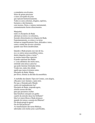 10
e estandartes envolventes,
feitos de gemas preciosas
e sinos cravejados de joias
que repicam harmoniosamente.
Todos os seres celestiais, dragões, espíritos,
humanos e não-humanos,
com incenso, flores, e música instrumental,
constantemente fazem oferecimentos.
Manjushri,
todos os discípulos do Buda
adornam as torres e os relicários,
fazendo oferecimentos às relíquias do Buda.
Espontaneamente, os reinos e as terras
tornam-se magnificamente finos, delicados e raros,
como a rainha das árvores celestiais
quando suas flores desabrocham.
Quando o Buda projeta esse raio de luz,
eu e os outros nessa assembleia vemos,
dentro daqueles reinos e terras16
,
as muitas maravilhas especiais.
O poder espiritual dos Budas
e a sua sabedoria são muito raros,
emitindo uma única e pura luz
que pode iluminar ilimitadas terras.
Vendo isto, todos têm obtido
aquilo que nunca tivéramos antes.
Discípulo do Buda, Manju,
por favor, elimine as dúvidas da assembleia.
A multidão dos Quatro Tipos de Crentes, com alegria,
olha para você, humano, e para mim.
Por que o Honrado pelo Mundo
emitiu tal resplandecente luz?
Discípulo do Buda, responda agora,
elimine nossas dúvidas
para que possamos exultar.
Que benefício está para ser ganho
a partir da emissão dessa luz brilhante?
Que Lei maravilhosa o Buda alcançou
quando ele tomou o assento do Dharma?
Ele deseja pregá-la agora?
Ou ele fará profecias?
As manifestações das terras Búdicas,
adornadas com muitas joias e purificadas,
 