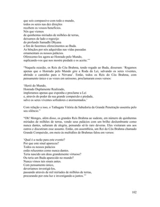 102
que sois compassivo com todo o mundo,
todos os seres nas dez direções
recebem os vossos benefícios.
Nós que viemos
de quinhentas miríades de milhões de terras,
deixamos de lado o regozijo
do profundo Samadhi Dhyana
a fim de fazermos oferecimentos ao Buda.
As bênçãos por nós adquiridas nas vidas passadas
ornamentam os nossos palácios.
Oferecemo-los agora ao Honrado pelo Mundo,
suplicando-vos que nos mostre piedade e os aceite.’”
“Naquela ocasião, os Reis do Céu Brahma, tendo rogado ao Buda, disseram: ‘Rogamos
apenas que o Honrado pelo Mundo gire a Roda da Lei, salvando os seres viventes,
abrindo o caminho para o Nirvana’. Então, todos os Reis do Céu Brahma, com
pensamento único e as vozes em uníssono, proclamaram esses versos:
‘Herói do Mundo,
Honrado Duplamente Realizado,
imploramos apenas que exponha e proclame a Lei
e, através do poder da sua grande compaixão e piedade,
salve os seres viventes sofredores e atormentados.’
Com relação a isso, o Tathagata Vitória da Sabedoria da Grande Penetração assentiu pelo
seu silêncio.”
“Oh! Monges, além disso, os grandes Reis Brahma ao sudeste, em número de quinhentas
miríades de milhões de terras, vendo seus palácios com um brilho deslumbrante como
nunca dantes, saltaram de alegria, pensando sê-lo raro deveras. Eles visitaram uns aos
outros e discutiram esse assunto. Então, em assembleia, um Rei do Céu Brahma chamado
Grande Compaixão, em meio às multidões de Brahmas falou em versos:
‘Qual é a razão para este evento?
Por que este sinal apareceu?
Todos os nossos palácios
estão reluzentes como nunca dantes.
Teria nascido um deus grandemente virtuoso?
Ou teria um Buda aparecido no mundo?
Nunca vimos tais sinais antes.
Com pensamento único,
deveríamos investigá-los,
passando através de mil miríades de milhões de terras,
procurando por esta luz e investigando-a juntos.’”
 