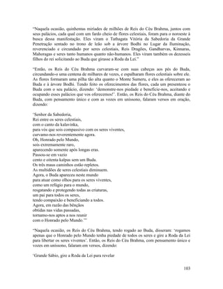 103
“Naquela ocasião, quinhentas miríades de milhões de Reis do Céu Brahma, juntos com
seus palácios, cada qual com um fardo cheio de flores celestiais, foram para o noroeste à
busca dessa manifestação. Eles viram o Tathagata Vitória da Sabedoria da Grande
Penetração sentado no trono de leão sob a árvore Bodhi no Lugar da Iluminação,
reverenciado e circundado por seres celestiais, Reis Dragões, Gandharvas, Kinnaras,
Mahoragas e seres tanto humanos quanto não-humanos. Eles viram também os dezesseis
filhos do rei solicitando ao Buda que girasse a Roda da Lei.”
“Então, os Reis do Céu Brahma curvaram-se com suas cabeças aos pés do Buda,
circundando-o uma centena de milhares de vezes, e espalharam flores celestiais sobre ele.
As flores formaram uma pilha tão alta quanto o Monte Sumeru, e eles as ofereceram ao
Buda e à árvore Bodhi. Tendo feito os oferecimentos das flores, cada um presenteou o
Buda com o seu palácio, dizendo: ‘demonstre-nos piedade e beneficie-nos, aceitando e
ocupando esses palácios que vos oferecemos!’. Então, os Reis do Céu Brahma, diante do
Buda, com pensamento único e com as vozes em uníssono, falaram versos em oração,
dizendo:
‘Senhor da Sabedoria,
Rei entre os seres celestiais,
com o canto da kalavinka,
para vós que sois compassivo com os seres viventes,
curvamo-nos reverentemente agora.
Oh, Honrado pelo Mundo,
sois extremamente raro,
aparecendo somente após longas eras.
Passou-se em vazio
cento e oitenta kalpas sem um Buda.
Os três maus caminhos estão repletos.
As multidões de seres celestiais diminuem.
Agora, o Buda apareceu neste mundo
para atuar como olhos para os seres viventes,
como um refúgio para o mundo,
resgatando e protegendo todas as criaturas,
um pai para todos os seres,
tendo compaixão e beneficiando a todos.
Agora, em razão das bênçãos
obtidas nas vidas passadas,
tornamo-nos aptos a nos reunir
com o Honrado pelo Mundo.’”
“Naquela ocasião, os Reis do Céu Brahma, tendo rogado ao Buda, disseram: ‘rogamos
apenas que o Honrado pelo Mundo tenha piedade de todos os seres e gire a Roda da Lei
para libertar os seres viventes’. Então, os Reis do Céu Brahma, com pensamento único e
vozes em uníssono, falaram em versos, dizendo:
‘Grande Sábio, gire a Roda da Lei para revelar
 