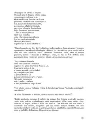 105
ele que põe fim a todas as aflições.
Passando através de cento e trinta kalpas,
somente agora pudemos vê-lo.
Os seres viventes, famintos e sedentos,
podem ser satisfeitos com a chuva da Lei.
Ele, a quem nós nunca vimos antes,
possuidor de sabedoria ilimitada,
raro como a floração da udumbara,
hoje, finalmente, o encontramos.
Todos os nossos palácios,
recebendo a sua luz,
estão reluzentes e maravilhosos.
Em sua grande compaixão,
Honrado pelo Mundo,
rogamos que os aceite e habite-os.’”
“Naquela ocasião, os Reis do Céu Brahma, tendo rogado ao Buda, disseram: ‘rogamos
apenas que o Honrado pelo Mundo gire a Roda da Lei, fazendo com que o mundo inteiro
com seus seres celestiais, Maras, Brahmans, Shramanas, enfim, todos se tornem
pacíficos, calmos e alcancem a libertação’. Então, os Reis do Céu Brahma, com
pensamento único e vozes em uníssono, falaram versos em oração, dizendo:
‘Supremamente Honrado
entre seres celestiais e humanos,
rogamos que gire a insuperável Roda da Lei.
Faça soar o tambor da Lei
e ressone a grande concha da Lei;
faça cair por toda a parte
a grande chuva da Lei
para salvar ilimitados seres viventes.
Nós todos imploramos
que exponha e proclame
o som profundo e de longo alcance.’
Com relação a isso, o Tathagata Vitória da Sabedoria da Grande Penetração assentiu pelo
seu silêncio.”
“E assim foi em todas as direções, desde o sudoeste até a direção inferior61
.”
“Então, quinhentas miríades de milhões de grandes Reis Brahma na direção superior,
vendo seus palácios resplandecerem com surpreendente brilho nunca dantes visto,
saltaram de alegria, pensando sê-lo raro deveras. Eles visitaram uns aos outros e
discutiram esse assunto, indagando: ‘por que nossos palácios brilham com essa
resplandecente luz’? Então, em assembleia, um Rei do Céu Brahma chamado Shikhin, em
meio às multidões de Brahmas, falou em versos, dizendo:
 