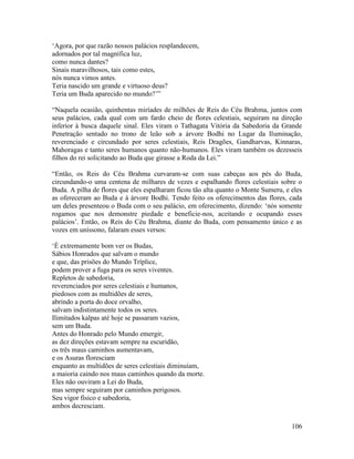 106
‘Agora, por que razão nossos palácios resplandecem,
adornados por tal magnífica luz,
como nunca dantes?
Sinais maravilhosos, tais como estes,
nós nunca vimos antes.
Teria nascido um grande e virtuoso deus?
Teria um Buda aparecido no mundo?’”
“Naquela ocasião, quinhentas miríades de milhões de Reis do Céu Brahma, juntos com
seus palácios, cada qual com um fardo cheio de flores celestiais, seguiram na direção
inferior à busca daquele sinal. Eles viram o Tathagata Vitória da Sabedoria da Grande
Penetração sentado no trono de leão sob a árvore Bodhi no Lugar da Iluminação,
reverenciado e circundado por seres celestiais, Reis Dragões, Gandharvas, Kinnaras,
Mahoragas e tanto seres humanos quanto não-humanos. Eles viram também os dezesseis
filhos do rei solicitando ao Buda que girasse a Roda da Lei.”
“Então, os Reis do Céu Brahma curvaram-se com suas cabeças aos pés do Buda,
circundando-o uma centena de milhares de vezes e espalhando flores celestiais sobre o
Buda. A pilha de flores que eles espalharam ficou tão alta quanto o Monte Sumeru, e eles
as ofereceram ao Buda e à árvore Bodhi. Tendo feito os oferecimentos das flores, cada
um deles presenteou o Buda com o seu palácio, em oferecimento, dizendo: ‘nós somente
rogamos que nos demonstre piedade e beneficie-nos, aceitando e ocupando esses
palácios’. Então, os Reis do Céu Brahma, diante do Buda, com pensamento único e as
vozes em uníssono, falaram esses versos:
‘É extremamente bom ver os Budas,
Sábios Honrados que salvam o mundo
e que, das prisões do Mundo Tríplice,
podem prover a fuga para os seres viventes.
Repletos de sabedoria,
reverenciados por seres celestiais e humanos,
piedosos com as multidões de seres,
abrindo a porta do doce orvalho,
salvam indistintamente todos os seres.
Ilimitados kalpas até hoje se passaram vazios,
sem um Buda.
Antes do Honrado pelo Mundo emergir,
as dez direções estavam sempre na escuridão,
os três maus caminhos aumentavam,
e os Asuras floresciam
enquanto as multidões de seres celestiais diminuíam,
a maioria caindo nos maus caminhos quando da morte.
Eles não ouviram a Lei do Buda,
mas sempre seguiram por caminhos perigosos.
Seu vigor físico e sabedoria,
ambos decresciam.
 