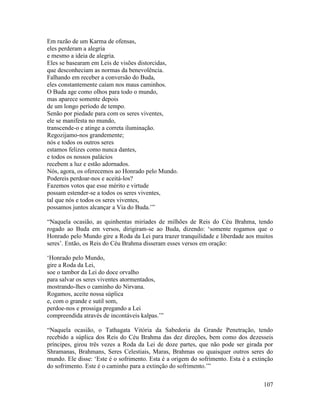 107
Em razão de um Karma de ofensas,
eles perderam a alegria
e mesmo a ideia de alegria.
Eles se basearam em Leis de visões distorcidas,
que desconheciam as normas da benevolência.
Falhando em receber a conversão do Buda,
eles constantemente caíam nos maus caminhos.
O Buda age como olhos para todo o mundo,
mas aparece somente depois
de um longo período de tempo.
Senão por piedade para com os seres viventes,
ele se manifesta no mundo,
transcende-o e atinge a correta iluminação.
Regozijamo-nos grandemente;
nós e todos os outros seres
estamos felizes como nunca dantes,
e todos os nossos palácios
recebem a luz e estão adornados.
Nós, agora, os oferecemos ao Honrado pelo Mundo.
Podereis perdoar-nos e aceitá-los?
Fazemos votos que esse mérito e virtude
possam estender-se a todos os seres viventes,
tal que nós e todos os seres viventes,
possamos juntos alcançar a Via do Buda.’”
“Naquela ocasião, as quinhentas miríades de milhões de Reis do Céu Brahma, tendo
rogado ao Buda em versos, dirigiram-se ao Buda, dizendo: ‘somente rogamos que o
Honrado pelo Mundo gire a Roda da Lei para trazer tranquilidade e liberdade aos muitos
seres’. Então, os Reis do Céu Brahma disseram esses versos em oração:
‘Honrado pelo Mundo,
gire a Roda da Lei,
soe o tambor da Lei do doce orvalho
para salvar os seres viventes atormentados,
mostrando-lhes o caminho do Nirvana.
Rogamos, aceite nossa súplica
e, com o grande e sutil som,
perdoe-nos e prossiga pregando a Lei
compreendida através de incontáveis kalpas.’”
“Naquela ocasião, o Tathagata Vitória da Sabedoria da Grande Penetração, tendo
recebido a súplica dos Reis do Céu Brahma das dez direções, bem como dos dezesseis
príncipes, girou três vezes a Roda da Lei de doze partes, que não pode ser girada por
Shramanas, Brahmans, Seres Celestiais, Maras, Brahmas ou quaisquer outros seres do
mundo. Ele disse: ‘Este é o sofrimento. Esta é a origem do sofrimento. Esta é a extinção
do sofrimento. Este é o caminho para a extinção do sofrimento.’”
 
