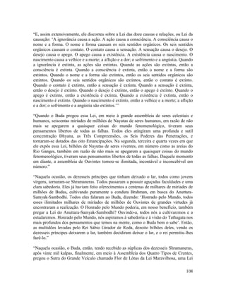 108
“E, assim extensivamente, ele discorreu sobre a Lei das doze causas e relações, ou Lei da
causação: ‘A ignorância causa a ação. A ação causa a consciência. A consciência causa o
nome e a forma. O nome e forma causam os seis sentidos orgânicos. Os seis sentidos
orgânicos causam o contato. O contato causa a sensação. A sensação causa o desejo. O
desejo causa o apego. O apego causa a existência. A existência causa o nascimento. O
nascimento causa a velhice e a morte; a aflição e a dor; o sofrimento e a angústia. Quando
a ignorância é extinta, as ações são extintas. Quando as ações são extintas, então a
consciência é extinta. Quando a consciência é extinta, então o nome e a forma são
extintos. Quando o nome e a forma são extintos, então os seis sentidos orgânicos são
extintos. Quando os seis sentidos orgânicos são extintos, então o contato é extinto.
Quando o contato é extinto, então a sensação é extinta. Quando a sensação é extinta,
então o desejo é extinto. Quando o desejo é extinto, então o apego é extinto. Quando o
apego é extinto, então a existência é extinta. Quando a existência é extinta, então o
nascimento é extinto. Quando o nascimento é extinto, então a velhice e a morte; a aflição
e a dor; o sofrimento e a angústia são extintos.’”
“Quando o Buda pregou essa Lei, em meio à grande assembleia de seres celestiais e
humanos, seiscentas miríades de milhões de Nayutas de seres humanos, em razão de não
mais se apegarem a quaisquer coisas do mundo fenomenológico, tiveram seus
pensamentos libertos de todas as falhas. Todos eles atingiram uma profunda e sutil
concentração Dhyana, as Três Compreensões, os Seis Poderes das Penetrações, e
tornaram-se dotados das oito Emancipações. Na segunda, terceira e quarta vezes em que
ele expôs essa Lei, bilhões de Nayutas de seres viventes, em número como as areias do
Rio Ganges, também em razão de não mais se apegarem a quaisquer coisas do mundo
fenomenológico, tiveram seus pensamentos libertos de todas as falhas. Daquele momento
em diante, a assembleia de Ouvintes tornou-se ilimitada, incontável e inconcebível em
número.”
“Naquela ocasião, os dezesseis príncipes que tinham deixado o lar, todos como jovens
virgens, tornaram-se Shramaneras. Todos passaram a possuir aguçadas faculdades e uma
clara sabedoria. Eles já haviam feito oferecimentos a centenas de milhares de miríades de
milhões de Budas, cultivando puramente a conduta Brahman, em busca do Anuttara-
Samyak-Sambodhi. Todos eles falaram ao Buda, dizendo: ‘Honrado pelo Mundo, todos
esses ilimitados milhares de miríades de milhões de Ouvintes de grandes virtudes já
encontraram a realização. O Honrado pelo Mundo poderia, em nosso benefício, também
pregar a Lei do Anuttara-Samyak-Sambodhi? Ouvindo-a, todos nós a cultivaremos e a
estudaremos. Honrado pelo Mundo, nós aspiramos à sabedoria e à visão do Tathagata nos
mais profundos dos pensamentos que temos na mente, como o Buda bem o sabe’. Então,
as multidões levadas pelo Rei Sábio Girador de Roda, dezoito bilhões deles, vendo os
dezesseis príncipes deixarem o lar, também decidiram deixar o lar, e o rei permitiu-lhes
fazê-lo.”
“Naquela ocasião, o Buda, então, tendo recebido as súplicas dos dezesseis Shramaneras,
após vinte mil kalpas, finalmente, em meio à Assembleia dos Quatro Tipos de Crentes,
pregou o Sutra do Grande Veículo chamado Flor de Lótus da Lei Maravilhosa, uma Lei
 