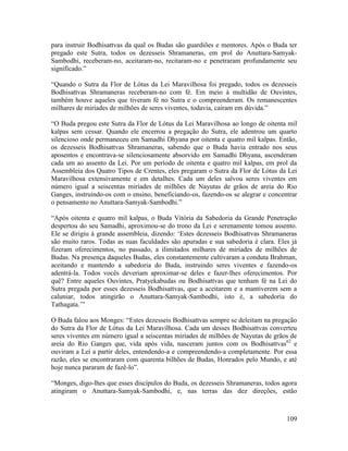 109
para instruir Bodhisattvas da qual os Budas são guardiões e mentores. Após o Buda ter
pregado este Sutra, todos os dezesseis Shramaneras, em prol do Anuttara-Samyak-
Sambodhi, receberam-no, aceitaram-no, recitaram-no e penetraram profundamente seu
significado.”
“Quando o Sutra da Flor de Lótus da Lei Maravilhosa foi pregado, todos os dezesseis
Bodhisattvas Shramaneras receberam-no com fé. Em meio à multidão de Ouvintes,
também houve aqueles que tiveram fé no Sutra e o compreenderam. Os remanescentes
milhares de miríades de milhões de seres viventes, todavia, caíram em dúvida.”
“O Buda pregou este Sutra da Flor de Lótus da Lei Maravilhosa ao longo de oitenta mil
kalpas sem cessar. Quando ele encerrou a pregação do Sutra, ele adentrou um quarto
silencioso onde permaneceu em Samadhi Dhyana por oitenta e quatro mil kalpas. Então,
os dezesseis Bodhisattvas Shramaneras, sabendo que o Buda havia entrado nos seus
aposentos e encontrava-se silenciosamente absorvido em Samadhi Dhyana, ascenderam
cada um ao assento da Lei. Por um período de oitenta e quatro mil kalpas, em prol da
Assembleia dos Quatro Tipos de Crentes, eles pregaram o Sutra da Flor de Lótus da Lei
Maravilhosa extensivamente e em detalhes. Cada um deles salvou seres viventes em
número igual a seiscentas miríades de milhões de Nayutas de grãos de areia do Rio
Ganges, instruindo-os com o ensino, beneficiando-os, fazendo-os se alegrar e concentrar
o pensamento no Anuttara-Samyak-Sambodhi.”
“Após oitenta e quatro mil kalpas, o Buda Vitória da Sabedoria da Grande Penetração
despertou do seu Samadhi, aproximou-se do trono da Lei e serenamente tomou assento.
Ele se dirigiu à grande assembleia, dizendo: ‘Estes dezesseis Bodhisattvas Shramaneras
são muito raros. Todas as suas faculdades são apuradas e sua sabedoria é clara. Eles já
fizeram oferecimentos, no passado, a ilimitados milhares de miríades de milhões de
Budas. Na presença daqueles Budas, eles constantemente cultivaram a conduta Brahman,
aceitando e mantendo a sabedoria do Buda, instruindo seres viventes e fazendo-os
adentrá-la. Todos vocês deveriam aproximar-se deles e fazer-lhes oferecimentos. Por
quê? Entre aqueles Ouvintes, Pratyekabudas ou Bodhisattvas que tenham fé na Lei do
Sutra pregada por esses dezesseis Bodhisattvas, que a aceitarem e a mantiverem sem a
caluniar, todos atingirão o Anuttara-Samyak-Sambodhi, isto é, a sabedoria do
Tathagata.’”
O Buda falou aos Monges: “Estes dezesseis Bodhisattvas sempre se deleitam na pregação
do Sutra da Flor de Lótus da Lei Maravilhosa. Cada um desses Bodhisattvas converteu
seres viventes em número igual a seiscentas miríades de milhões de Nayutas de grãos de
areia do Rio Ganges que, vida após vida, nasceram juntos com os Bodhisattvas62
e
ouviram a Lei a partir deles, entendendo-a e compreendendo-a completamente. Por essa
razão, eles se encontraram com quarenta bilhões de Budas, Honrados pelo Mundo, e até
hoje nunca pararam de fazê-lo”.
“Monges, digo-lhes que esses discípulos do Buda, os dezesseis Shramaneras, todos agora
atingiram o Anuttara-Samyak-Sambodhi, e, nas terras das dez direções, estão
 