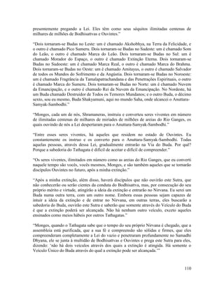 110
presentemente pregando a Lei. Eles têm como seus séquitos ilimitadas centenas de
milhares de milhões de Bodhisattvas e Ouvintes.”
“Dois tornaram-se Budas no Leste: um é chamado Akshobhya, na Terra da Felicidade, e
o outro é chamado Pico Sumeru. Dois tornaram-se Budas no Sudeste: um é chamado Som
do Leão, o outro é chamado Marca do Leão. Dois tornaram-se Budas no Sul: um é
chamado Morador do Espaço, o outro é chamado Extinção Eterna. Dois tornaram-se
Budas no Sudoeste: um é chamado Marca Real, o outro é chamado Marca do Brahma.
Dois tornaram-se Budas no Oeste: um é chamado Amitayus, o outro é chamado Salvador
de todos os Mundos do Sofrimento e da Angústia. Dois tornaram-se Budas no Noroeste:
um é chamado Fragrância da Tamalapatrachandana e das Penetrações Espirituais, o outro
é chamado Marca do Sumeru. Dois tornaram-se Budas no Norte: um é chamado Nuvem
da Emancipação, e o outro é chamado Rei da Nuvem da Emancipação. No Nordeste, há
um Buda chamado Destruidor de Todos os Temores Mundanos; e o outro Buda, o décimo
sexto, sou eu mesmo, Buda Shakyamuni, aqui no mundo Saha, onde alcancei o Anuttara-
Samyak-Sambodhi.”
“Monges, cada um de nós, Shramaneras, instruiu e converteu seres viventes em número
de ilimitadas centenas de milhares de miríades de milhões de areias do Rio Ganges, os
quais ouvindo de nós a Lei despertaram para o Anuttara-Samyak-Sambodhi.”
“Entre esses seres viventes, há aqueles que residem no estado de Ouvintes. Eu
constantemente os instruo e os converto para o Anuttara-Samyak-Sambodhi. Todas
aquelas pessoas, através dessa Lei, gradualmente entrarão na Via do Buda. Por quê?
Porque a sabedoria do Tathagata é difícil de aceitar e difícil de compreender.”
“Os seres viventes, ilimitados em número como as areias do Rio Ganges, que eu converti
naquele tempo são vocês, vocês mesmos, Monges, e são também aqueles que se tornarão
discípulos Ouvintes no futuro, após a minha extinção.”
“Após a minha extinção, além disso, haverá discípulos que não ouvirão este Sutra, que
não conhecerão ou serão cientes da conduta do Bodhisattva, mas, por consecução do seu
próprio mérito e virtude, atingirão a ideia da extinção e entrarão no Nirvana. Eu serei um
Buda numa outra terra, com um outro nome. Embora essas pessoas sejam capazes de
intuir a ideia da extinção e de entrar no Nirvana, em outras terras, eles buscarão a
sabedoria do Buda, ouvirão este Sutra e saberão que somente através do Veículo do Buda
é que a extinção poderá ser alcançada. Não há nenhum outro veículo, exceto aqueles
ensinados como meios hábeis por outros Tathagatas.”
“Monges, quando o Tathagata sabe que o tempo do seu próprio Nirvana é chegado, que a
assembleia está purificada, que a sua fé e compreensão são sólidas e firmes, que eles
compreenderam completamente a Lei do vazio e penetraram profundamente no Samadhi
Dhyana, ele se junta à multidão de Bodhisattvas e Ouvintes e prega este Sutra para eles,
dizendo: ‘não há dois veículos através dos quais a extinção é atingida. Há somente o
Veículo Único do Buda através do qual a extinção pode ser alcançada.’”
 