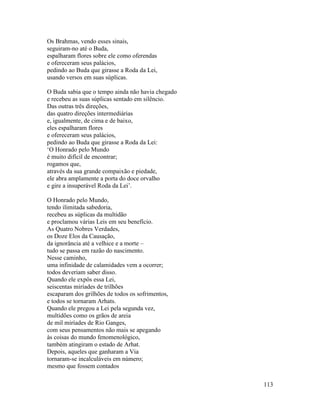 113
Os Brahmas, vendo esses sinais,
seguiram-no até o Buda,
espalharam flores sobre ele como oferendas
e ofereceram seus palácios,
pedindo ao Buda que girasse a Roda da Lei,
usando versos em suas súplicas.
O Buda sabia que o tempo ainda não havia chegado
e recebeu as suas súplicas sentado em silêncio.
Das outras três direções,
das quatro direções intermediárias
e, igualmente, de cima e de baixo,
eles espalharam flores
e ofereceram seus palácios,
pedindo ao Buda que girasse a Roda da Lei:
‘O Honrado pelo Mundo
é muito difícil de encontrar;
rogamos que,
através da sua grande compaixão e piedade,
ele abra amplamente a porta do doce orvalho
e gire a insuperável Roda da Lei’.
O Honrado pelo Mundo,
tendo ilimitada sabedoria,
recebeu as súplicas da multidão
e proclamou várias Leis em seu benefício.
As Quatro Nobres Verdades,
os Doze Elos da Causação,
da ignorância até a velhice e a morte –
tudo se passa em razão do nascimento.
Nesse caminho,
uma infinidade de calamidades vem a ocorrer;
todos deveriam saber disso.
Quando ele expôs essa Lei,
seiscentas miríades de trilhões
escaparam dos grilhões de todos os sofrimentos,
e todos se tornaram Arhats.
Quando ele pregou a Lei pela segunda vez,
multidões como os grãos de areia
de mil miríades de Rio Ganges,
com seus pensamentos não mais se apegando
às coisas do mundo fenomenológico,
também atingiram o estado de Arhat.
Depois, aqueles que ganharam a Via
tornaram-se incalculáveis em número;
mesmo que fossem contados
 
