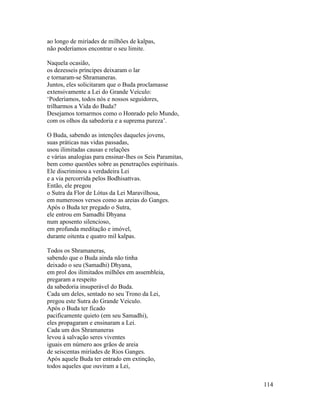 114
ao longo de miríades de milhões de kalpas,
não poderíamos encontrar o seu limite.
Naquela ocasião,
os dezesseis príncipes deixaram o lar
e tornaram-se Shramaneras.
Juntos, eles solicitaram que o Buda proclamasse
extensivamente a Lei do Grande Veículo:
‘Poderíamos, todos nós e nossos seguidores,
trilharmos a Vida do Buda?
Desejamos tornarmos como o Honrado pelo Mundo,
com os olhos da sabedoria e a suprema pureza’.
O Buda, sabendo as intenções daqueles jovens,
suas práticas nas vidas passadas,
usou ilimitadas causas e relações
e várias analogias para ensinar-lhes os Seis Paramitas,
bem como questões sobre as penetrações espirituais.
Ele discriminou a verdadeira Lei
e a via percorrida pelos Bodhisattvas.
Então, ele pregou
o Sutra da Flor de Lótus da Lei Maravilhosa,
em numerosos versos como as areias do Ganges.
Após o Buda ter pregado o Sutra,
ele entrou em Samadhi Dhyana
num aposento silencioso,
em profunda meditação e imóvel,
durante oitenta e quatro mil kalpas.
Todos os Shramaneras,
sabendo que o Buda ainda não tinha
deixado o seu (Samadhi) Dhyana,
em prol dos ilimitados milhões em assembleia,
pregaram a respeito
da sabedoria insuperável do Buda.
Cada um deles, sentado no seu Trono da Lei,
pregou este Sutra do Grande Veículo.
Após o Buda ter ficado
pacificamente quieto (em seu Samadhi),
eles propagaram e ensinaram a Lei.
Cada um dos Shramaneras
levou à salvação seres viventes
iguais em número aos grãos de areia
de seiscentas miríades de Rios Ganges.
Após aquele Buda ter entrado em extinção,
todos aqueles que ouviram a Lei,
 