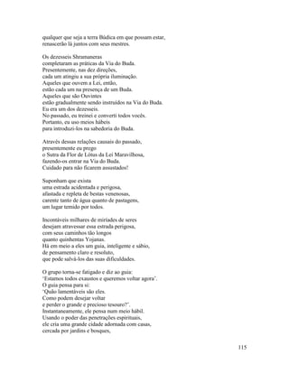 115
qualquer que seja a terra Búdica em que possam estar,
renascerão lá juntos com seus mestres.
Os dezesseis Shramaneras
completaram as práticas da Via do Buda.
Presentemente, nas dez direções,
cada um atingiu a sua própria iluminação.
Aqueles que ouvem a Lei, então,
estão cada um na presença de um Buda.
Aqueles que são Ouvintes
estão gradualmente sendo instruídos na Via do Buda.
Eu era um dos dezesseis.
No passado, eu treinei e converti todos vocês.
Portanto, eu uso meios hábeis
para introduzi-los na sabedoria do Buda.
Através dessas relações causais do passado,
presentemente eu prego
o Sutra da Flor de Lótus da Lei Maravilhosa,
fazendo-os entrar na Via do Buda.
Cuidado para não ficarem assustados!
Suponham que exista
uma estrada acidentada e perigosa,
afastada e repleta de bestas venenosas,
carente tanto de água quanto de pastagens,
um lugar temido por todos.
Incontáveis milhares de miríades de seres
desejam atravessar essa estrada perigosa,
com seus caminhos tão longos
quanto quinhentas Yojanas.
Há em meio a eles um guia, inteligente e sábio,
de pensamento claro e resoluto,
que pode salvá-los das suas dificuldades.
O grupo torna-se fatigado e diz ao guia:
‘Estamos todos exaustos e queremos voltar agora’.
O guia pensa para si:
‘Quão lamentáveis são eles.
Como podem desejar voltar
e perder o grande e precioso tesouro?’.
Instantaneamente, ele pensa num meio hábil.
Usando o poder das penetrações espirituais,
ele cria uma grande cidade adornada com casas,
cercada por jardins e bosques,
 