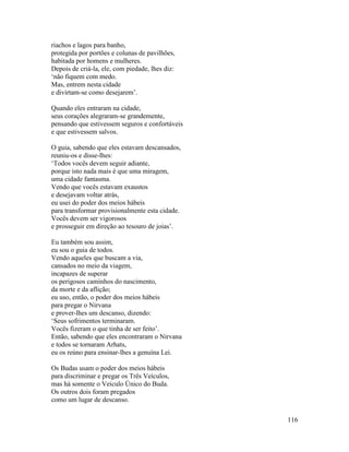 116
riachos e lagos para banho,
protegida por portões e colunas de pavilhões,
habitada por homens e mulheres.
Depois de criá-la, ele, com piedade, lhes diz:
‘não fiquem com medo.
Mas, entrem nesta cidade
e divirtam-se como desejarem’.
Quando eles entraram na cidade,
seus corações alegraram-se grandemente,
pensando que estivessem seguros e confortáveis
e que estivessem salvos.
O guia, sabendo que eles estavam descansados,
reuniu-os e disse-lhes:
‘Todos vocês devem seguir adiante,
porque isto nada mais é que uma miragem,
uma cidade fantasma.
Vendo que vocês estavam exaustos
e desejavam voltar atrás,
eu usei do poder dos meios hábeis
para transformar provisionalmente esta cidade.
Vocês devem ser vigorosos
e prosseguir em direção ao tesouro de joias’.
Eu também sou assim,
eu sou o guia de todos.
Vendo aqueles que buscam a via,
cansados no meio da viagem,
incapazes de superar
os perigosos caminhos do nascimento,
da morte e da aflição;
eu uso, então, o poder dos meios hábeis
para pregar o Nirvana
e prover-lhes um descanso, dizendo:
‘Seus sofrimentos terminaram.
Vocês fizeram o que tinha de ser feito’.
Então, sabendo que eles encontraram o Nirvana
e todos se tornaram Arhats,
eu os reúno para ensinar-lhes a genuína Lei.
Os Budas usam o poder dos meios hábeis
para discriminar e pregar os Três Veículos,
mas há somente o Veículo Único do Buda.
Os outros dois foram pregados
como um lugar de descanso.
 