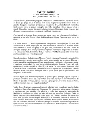 118
CAPÍTULO OITO
A CONCESSÃO DE PROFECIAS
AOS QUINHENTOS DISCÍPULOS
Naquela ocasião, Purnamaitreyaniputra, tendo ouvido sobre a sabedoria e os meios hábeis
do Buda que prega a Lei de acordo com o que é apropriado; tendo ouvido todos os
grandes discípulos receberem profecias da consecução do Anuttara-Samyak-Sambodhi;
tendo ouvido sobre as causas e relações das vidas passadas; e tendo ouvido sobre a
grande liberdade e o poder das penetrações espirituais obtidas pelo Buda, obteve o que
ele nunca possuiu, sentiu seu pensamento purificado e exultou-se.
Com isso, ele se levantou do seu assento, curvou-se com a sua cabeça aos pés do Buda e
postou-se a um lado, fitando a face do Honrado pelo Mundo fixamente, sem piscar os
olhos.
Ele, então, pensou: “O Honrado pelo Mundo é Inigualável. Suas aparições são raras. Ele
aquiesce com as várias disposições dos seres no mundo e, utilizando-se de meios hábeis
com sabedoria e visão, ele prega a Lei para eles, libertando-os de toda a sorte de
ambições e apegos. Nós nunca poderíamos expressar plenamente em palavras os méritos
e as virtudes do Buda. Somente o Buda, o Honrado pelo Mundo, pode saber nossas mais
profundas intenções e votos do passado”.
Naquela ocasião, o Buda disse aos Monges: “Vocês vêem este Purnamaitreyaniputra? Eu
constantemente o reputo como sendo o maior entre aqueles que pregam o Dharma e
exalto suas várias qualidades meritórias, seus vigorosos e diligentes esforços para ajudar
a proclamar a minha Lei. Em meio à Assembleia dos Quatro Tipos de Crentes, ele pode
demonstrar o ensino para deleite e benefício de todos. Ele interpreta perfeitamente a Lei
Correta do Buda, beneficiando enormemente seus companheiros praticantes da conduta
Brahman. Com exceção ao Tathagata, não há quem possa apreciar plenamente a sua
eloquência na discussão”.
“Nunca digam que Purnamaitreyaniputra é apenas apto a proteger, apoiar e ajudar a
propagar somente a minha Lei. Ele também esteve na presença de noventa milhões de
Budas do passado, protegeu, apoiou e ajudou a propagar a Lei Correta daqueles Budas,
sendo o maior em meio aos pregadores da Lei.”
“Além disso, ele compreendeu completamente a Lei do vazio pregada por aqueles Budas
e ganhou as Quatro Sabedorias sem Obstruções. Ele está sempre apto a pregar a Lei, pura
e precisamente, sem dúvidas. Ele adquiriu o poder das penetrações espirituais do
Bodhisattva. Ao longo de toda a sua vida, ele cultivou a conduta Brahman. Todos os
Budas contemporâneos falaram dele como sendo um Ouvinte, mas isso foi apenas um
meio hábil que eles usaram em prol do benefício de ilimitadas centenas de milhares de
seres viventes. Além disso, ele converteu ilimitados Asamkhyas de pessoas, fazendo com
que elas viessem a perseverar no Anuttara-Samyak-Sambodhi. No sentido de purificar as
terras Búdicas, ele constantemente realizou o trabalho do Buda no ensino e na conversão
dos seres viventes.”
 