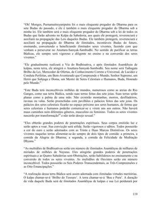 119
“Oh! Monges, Purnamaitreyaniputra foi o mais eloquente pregador do Dharma para os
sete Budas do passado, e ele é também o mais eloquente pregador do Dharma sob a
minha lei. Ele também será o mais eloquente pregador do Dharma sob a lei de todos os
Budas que farão advento no Kalpa da Sabedoria, aos quais ele protegerá, reverenciará e
auxiliará na propagação das Leis daqueles Budas. Ele também protegerá, reverenciará e
auxiliará na propagação do Dharma de ilimitados, incontáveis Budas do futuro,
ensinando, convertendo e beneficiando ilimitados seres viventes, fazendo com que
venham a perseverar no Anuttara-Samyak-Sambodhi. No sentido de purificar as terras
Búdicas, ele sempre será vigoroso e diligente no ensino e na conversão dos seres
viventes.”
“Ele gradualmente realizará a Via do Bodhisattva, e após ilimitados Asamkhyas de
kalpas, nesta terra, ele atingirá o Anuttara-Samyak-Sambodhi. Seu nome será Tathagata
Brilho da Lei, Merecedor de Ofertas, de Conhecimento Correto e Universal, de Lucidez e
Conduta Perfeitas, um Bem-Aventurado que Compreende o Mundo, Senhor Supremo, um
Herói que Subjuga e Doma, um Mestre de Seres Celestiais e Humanos, Buda, Honrado
pelo Mundo.”
“Este Buda terá inconcebíveis milhões de mundos, numerosos como as areias do Rio
Ganges, como sua terra Búdica, sendo suas terras feitas das sete joias. Suas terras serão
planas como a palma de uma mão. Não existirão montanhas, morros, desfiladeiros,
ravinas ou valas. Serão preenchidas com pavilhões e palácios feitos das sete joias. Os
palácios dos seres celestiais ficarão no espaço próximo aos seres humanos, de forma que
seres celestiais e humanos poderão comunicar-se e virem uns aos outros. Não haverá
maus caminhos nem diferentes gêneros, masculino ou feminino. Todos os seres viventes
nascerão por transformação65
e não terão desejo sexual.”
“Eles obterão grandes poderes de penetrações espirituais. Seus corpos emitirão luz e
serão aptos a voar. Sua convicção será sólida. Serão vigorosos e sábios. Todos possuirão
a cor do ouro e serão adornados com as Trinta e Duas Marcas Distintivas. Os seres
viventes naquelas terras alimentar-se-ão sempre de dois tipos de comida: a primeira, a
comida da Alegria do Dharma; a segunda, a comida da Felicidade da Meditação
Dhyana.”
“As multidões de Bodhisattvas serão em número de ilimitados Asamkhyas de milhares de
miríades de milhões de Nayutas. Eles atingirão grandes poderes de penetrações
espirituais e as Quatro Sabedorias sem Obstruções, serão habilidosos no ensinamento e na
conversão de todos os seres viventes. As multidões de Ouvintes serão em número
inconcebível. Todos possuirão os Seis Poderes Transcendentais, as Três Compreensões e
as Oito Emancipações.”
“A realização dessa terra Búdica será assim adornada com ilimitadas virtudes meritórias.
O kalpa chamar-se-á ‘Brilho do Tesouro’. A terra chamar-se-á ‘Boa e Pura’. A duração
da vida daquele Buda será de ilimitados Asamkhyas de kalpas e sua Lei perdurará por
 