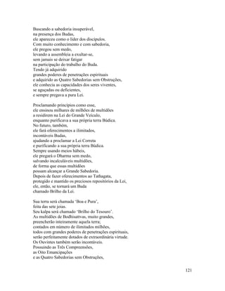 121
Buscando a sabedoria insuperável,
na presença dos Budas,
ele apareceu como o líder dos discípulos.
Com muito conhecimento e com sabedoria,
ele pregou sem medo,
levando a assembleia a exultar-se,
sem jamais se deixar fatigar
na participação do trabalho do Buda.
Tendo já adquirido
grandes poderes de penetrações espirituais
e adquirido as Quatro Sabedorias sem Obstruções,
ele conhecia as capacidades dos seres viventes,
se aguçadas ou deficientes,
e sempre pregava a pura Lei.
Proclamando princípios como esse,
ele ensinou milhares de milhões de multidões
a residirem na Lei do Grande Veículo,
enquanto purificava a sua própria terra Búdica.
No futuro, também,
ele fará oferecimentos a ilimitados,
incontáveis Budas,
ajudando a proclamar a Lei Correta
e purificando a sua própria terra Búdica.
Sempre usando meios hábeis,
ele pregará o Dharma sem medo,
salvando incalculáveis multidões,
de forma que essas multidões
possam alcançar a Grande Sabedoria.
Depois de fazer oferecimentos ao Tathagata,
protegido e mantido os preciosos repositórios da Lei,
ele, então, se tornará um Buda
chamado Brilho da Lei.
Sua terra será chamada ‘Boa e Pura’,
feita das sete joias.
Seu kalpa será chamado ‘Brilho do Tesouro’.
As multidões de Bodhisattvas, muito grandes,
preencherão inteiramente aquela terra;
contados em número de ilimitados milhões,
todos com grandes poderes de penetrações espirituais,
serão perfeitamente dotados de extraordinária virtude.
Os Ouvintes também serão incontáveis.
Possuindo as Três Compreensões,
as Oito Emancipações
e as Quatro Sabedorias sem Obstruções,
 