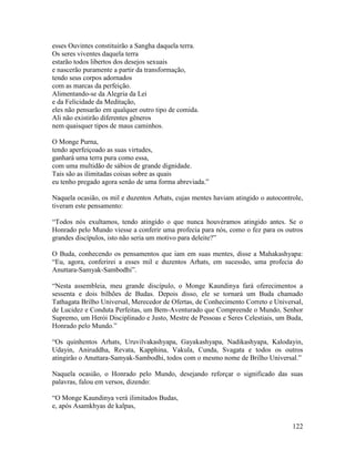 122
esses Ouvintes constituirão a Sangha daquela terra.
Os seres viventes daquela terra
estarão todos libertos dos desejos sexuais
e nascerão puramente a partir da transformação,
tendo seus corpos adornados
com as marcas da perfeição.
Alimentando-se da Alegria da Lei
e da Felicidade da Meditação,
eles não pensarão em qualquer outro tipo de comida.
Ali não existirão diferentes gêneros
nem quaisquer tipos de maus caminhos.
O Monge Purna,
tendo aperfeiçoado as suas virtudes,
ganhará uma terra pura como essa,
com uma multidão de sábios de grande dignidade.
Tais são as ilimitadas coisas sobre as quais
eu tenho pregado agora senão de uma forma abreviada.”
Naquela ocasião, os mil e duzentos Arhats, cujas mentes haviam atingido o autocontrole,
tiveram este pensamento:
“Todos nós exultamos, tendo atingido o que nunca houvéramos atingido antes. Se o
Honrado pelo Mundo viesse a conferir uma profecia para nós, como o fez para os outros
grandes discípulos, isto não seria um motivo para deleite?”
O Buda, conhecendo os pensamentos que iam em suas mentes, disse a Mahakashyapa:
“Eu, agora, conferirei a esses mil e duzentos Arhats, em sucessão, uma profecia do
Anuttara-Samyak-Sambodhi”.
“Nesta assembleia, meu grande discípulo, o Monge Kaundinya fará oferecimentos a
sessenta e dois bilhões de Budas. Depois disso, ele se tornará um Buda chamado
Tathagata Brilho Universal, Merecedor de Ofertas, de Conhecimento Correto e Universal,
de Lucidez e Conduta Perfeitas, um Bem-Aventurado que Compreende o Mundo, Senhor
Supremo, um Herói Disciplinado e Justo, Mestre de Pessoas e Seres Celestiais, um Buda,
Honrado pelo Mundo.”
“Os quinhentos Arhats, Uruvilvakashyapa, Gayakashyapa, Nadikashyapa, Kalodayin,
Udayin, Aniruddha, Revata, Kapphina, Vakula, Cunda, Svagata e todos os outros
atingirão o Anuttara-Samyak-Sambodhi, todos com o mesmo nome de Brilho Universal.”
Naquela ocasião, o Honrado pelo Mundo, desejando reforçar o significado das suas
palavras, falou em versos, dizendo:
“O Monge Kaundinya verá ilimitados Budas,
e, após Asamkhyas de kalpas,
 