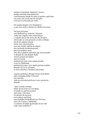 123
atingirá a iluminação imparcial e correta.
Sempre emitindo uma potente luz
e perfeitamente dotado de todos os poderes espirituais,
seu nome será ouvido nas dez direções
e ele será reverenciado por todos.
Ele sempre pregará a Via Insuperável
e, por essas razões, chamar-se-á Brilho Universal.
Sua terra será pura,
com Bodhisattvas corajosos e heroicos.
Todos eles erigirão torres maravilhosas
e viajarão através das terras das dez direções,
oferecendo-as como presentes a todos os Budas
em ato de suprema doação.
Feitos esses oferecimentos,
com suas mentes repletas de alegria,
eles retornarão instantaneamente
para suas próprias terras.
Tais são os poderes espirituais que eles possuirão.
A duração da vida daquele Buda
será de sessenta mil kalpas,
sua Lei Correta
perdurará por duas vezes aquele período
e sua Lei Adulterada
perdurará por duas vezes aquele período também.
Quando sua Lei se extinguir,
os seres celestiais e humanos lamentarão.
Aqueles quinhentos Monges tornar-se-ão Budas,
todos chamados Brilho Universal.
Em sucessão,
cada um concederá profecias a seus sucessores,
dizendo:
‘Após a minha extinção,
fulano de tal tornar-se-á um Buda.
O mundo no qual ele ensinará
será como o meu hoje.
Os adornos da sua terra,
seus poderes espirituais,
suas multidões de Bodhisattvas e Ouvintes,
suas Leis Correta e Adulterada
e o número de kalpas de duração da sua vida
serão como estabeleci69
.’
 