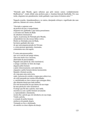 125
“Honrado pelo Mundo, agora sabemos que pelo menos somos verdadeiramente
Bodhisattvas71
, tendo obtido uma profecia para o Anuttara-Samyak-Sambodhi. Por essa
razão, alegramo-nos grandemente, tendo ganhado o que nunca tivéramos antes72
.”
Naquela ocasião, Ajnatakaundinya e os outros, desejando reforçar o significado das suas
palavras, falaram em versos, dizendo:
“Ouvindo o supremo som
da profecia de paz e tranquilidade,
alegramo-nos ganhando o que nunca possuíramos
e curvamo-nos diante do Buda
da sabedoria imensurável.
Agora, na presença do Honrado pelo Mundo,
arrependemo-nos das nossas faltas e erros.
Dentre as ilimitadas joias do Buda,
havíamos ganhado não mais
do que uma pequena porção do Nirvana
e, como pessoas ignorantes, insensatas,
contentamo-nos com aquilo.
É como uma pessoa pobre,
que vai à casa de um amigo íntimo,
uma casa muito rica e luxuosa,
abarrotada de preciosidades.
Pegando uma pérola de valor inestimável,
o amigo a introduz no forro da roupa
daquele pobre homem
e parte silenciosamente, sem nada dizer,
enquanto o pobre homem dorme inconsciente.
Quando o homem acorda,
ele viaja para uma outra terra,
onde, à procura de comida e roupas para sobreviver,
ele sofre passando por muitas dificuldades
e, satisfazendo-se com o pouco que consegue obter,
não alimenta desejo por nada melhor.
Ele está inconsciente de que dentro da sua roupa
há uma pérola de valor inestimável.
O amigo que lhe deu a pérola, mais tarde,
encontra-se com o pobre homem novamente
e, repreendendo-o duramente,
mostra-lhe a pérola que ele introduziu em sua roupa.
Vendo a pérola,
o coração do pobre homem
encheu-se de grande alegria.
Tornando-se rico e afortunado,
ele satisfez os cinco objetos de desejo.
 