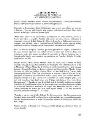 127
CAPÍTULO NOVE
A CONCESSÃO DE PROFECIAS
AOS APRENDIZES E ADEPTOS
Naquela ocasião, Ananda e Rahula tiveram esse pensamento: “Temos constantemente
pensado sobre quão felizes seríamos se recebêssemos profecias!”.
Então, eles se dirigiram para diante do Buda, curvaram-se com suas cabeças aos seus pés
e disseram: “Honrado pelo Mundo, nós também poderíamos participar disso? Pois,
somente no Tathagata buscamos nosso refúgio.”
“Além disso, somos vistos, conhecidos e reconhecidos por seres celestiais, pessoas e
Asuras em todos os mundos. Ananda está sempre ao vosso dispor, protegendo e
ostentando o tesouro da Lei. Rahula é o filho do Buda. Se o Buda assentisse em nos
conceder uma profecia para o Anuttara-Samyak-Sambodhi, nossos desejos seriam
plenamente satisfeitos e as expectativas da assembleia seriam também atendidas.”
Então, os dois mil discípulos Ouvintes, que eram aprendizes ou adeptos, levantaram-se
dos seus assentos, despiram seus ombros direitos e foram para diante do Buda. Em
pensamento único, eles uniram as palmas de suas mãos e olharam fixamente para o
Honrado pelo Mundo, expressando o mesmo desejo de Ananda e Rahula. E, então,
postaram-se a um lado.
Naquela ocasião, o Buda disse a Ananda: “Numa era futura, você se tornará um Buda
chamado Tathagata Rei do Autocontrole e das Penetrações com a Sabedoria Vasta como
as Montanhas e Mares, Merecedor de Ofertas, de Conhecimento Correto e Universal, de
Lucidez e Conduta Perfeitas, um Bem-Aventurado que Compreende o Mundo, Senhor
Supremo, um Herói que Subjuga e Doma, Mestre de Seres Celestiais e Pessoas, Buda,
Honrado pelo Mundo. Você fará oferecimentos a sessenta e dois milhões de Budas,
protegendo e mantendo seus repositórios da Lei. Depois disso, você obterá o Anuttara-
Samyak-Sambodhi. Seu país chamar-se-á ‘Estandarte da Vitória Sempre Içado’. Essa
terra será pura, tendo lápis-lazúli como solo. O kalpa será chamado ‘Som Maravilhoso
Interpenetrante’. A duração de vida desse Buda será de ilimitados milhares de miríades
de milhões de Asamkhyas de kalpas. Se fôssemos contar o que são milhares de miríades
de milhões de ilimitados Asamkhyas de kalpas, não poderíamos fazê-lo. A sua Lei
Correta perdurará no mundo por duas vezes aquele tempo. A sua Lei Adulterada
perdurará pelo dobro do tempo da Lei Correta”.
“Ananda, os méritos e as virtudes do Buda Rei do Autocontrole e das Penetrações com a
Sabedoria Vasta como as Montanhas e Mares serão elogiados por todos os Budas das dez
direções, iguais em número às areias de ilimitados milhares de miríades de milhões de
Rios Ganges.”
Naquela ocasião, o Honrado pelo Mundo, desejando reforçar esse princípio, falou em
versos, dizendo:
 