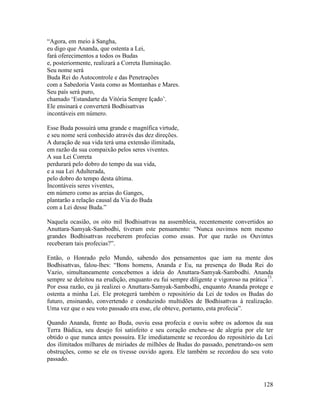 128
“Agora, em meio à Sangha,
eu digo que Ananda, que ostenta a Lei,
fará oferecimentos a todos os Budas
e, posteriormente, realizará a Correta Iluminação.
Seu nome será
Buda Rei do Autocontrole e das Penetrações
com a Sabedoria Vasta como as Montanhas e Mares.
Seu país será puro,
chamado ‘Estandarte da Vitória Sempre Içado’.
Ele ensinará e converterá Bodhisattvas
incontáveis em número.
Esse Buda possuirá uma grande e magnífica virtude,
e seu nome será conhecido através das dez direções.
A duração de sua vida terá uma extensão ilimitada,
em razão da sua compaixão pelos seres viventes.
A sua Lei Correta
perdurará pelo dobro do tempo da sua vida,
e a sua Lei Adulterada,
pelo dobro do tempo desta última.
Incontáveis seres viventes,
em número como as areias do Ganges,
plantarão a relação causal da Via do Buda
com a Lei desse Buda.”
Naquela ocasião, os oito mil Bodhisattvas na assembleia, recentemente convertidos ao
Anuttara-Samyak-Sambodhi, tiveram este pensamento: “Nunca ouvimos nem mesmo
grandes Bodhisattvas receberem profecias como essas. Por que razão os Ouvintes
receberam tais profecias?”.
Então, o Honrado pelo Mundo, sabendo dos pensamentos que iam na mente dos
Bodhisattvas, falou-lhes: “Bons homens, Ananda e Eu, na presença do Buda Rei do
Vazio, simultaneamente concebemos a ideia do Anuttara-Samyak-Sambodhi. Ananda
sempre se deleitou na erudição, enquanto eu fui sempre diligente e vigoroso na prática73
.
Por essa razão, eu já realizei o Anuttara-Samyak-Sambodhi, enquanto Ananda protege e
ostenta a minha Lei. Ele protegerá também o repositório da Lei de todos os Budas do
futuro, ensinando, convertendo e conduzindo multidões de Bodhisattvas à realização.
Uma vez que o seu voto passado era esse, ele obteve, portanto, esta profecia”.
Quando Ananda, frente ao Buda, ouviu essa profecia e ouviu sobre os adornos da sua
Terra Búdica, seu desejo foi satisfeito e seu coração encheu-se de alegria por ele ter
obtido o que nunca antes possuíra. Ele imediatamente se recordou do repositório da Lei
dos ilimitados milhares de miríades de milhões de Budas do passado, penetrando-os sem
obstruções, como se ele os tivesse ouvido agora. Ele também se recordou do seu voto
passado.
 