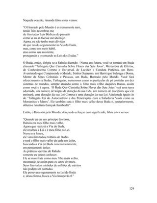 129
Naquela ocasião, Ananda falou estes versos:
“O Honrado pelo Mundo é extremamente raro,
tendo feito relembrar-me
de ilimitadas Leis Búdicas do passado
como se eu as tivesse ouvido hoje.
Agora, eu não tenho mais dúvidas
de que resido seguramente na Via do Buda,
mas, como um meio hábil,
atuo como seu assistente,
protegendo e ostentando as Leis dos Budas.”
O Buda, então, dirigiu-se a Rahula dizendo: “Numa era futura, você se tornará um Buda
chamado ‘Tathagata Que Caminha Sobre Flores das Sete Joias’, Merecedor de Ofertas,
de Conhecimento Correto e Universal, de Lucidez e Conduta Perfeitas, um Bem-
Aventurado que Compreende o Mundo, Senhor Supremo, um Herói que Subjuga e Doma,
Mestre de Seres Celestiais e Pessoas, um Buda, Honrado pelo Mundo. Você fará
oferecimentos a Budas, Tathagatas, numerosos como as partículas de pó contidas em dez
sistemas de mundos, sempre atuando como o filho mais velho daqueles Budas, assim
como você o é agora. ‘O Buda Que Caminha Sobre Flores das Sete Joias’ terá uma terra
adornada, um número de kalpas de duração da sua vida, um número de discípulos que ele
ensinará, uma duração da sua Lei Correta e uma duração da sua Lei Adulterada iguais às
do ‘Tathagata Rei do Autocontrole e das Penetrações com a Sabedoria Vasta como as
Montanhas e Mares’. Ele também será o filho mais velho desse Buda e, posteriormente,
obterá o Anuttara-Samyak-Sambodhi”.
Então, o Honrado pelo Mundo, desejando reforçar esse significado, falou estes versos:
“Quando eu era um príncipe da coroa,
Rahula era meu filho mais velho.
Agora que realizei a Via do Buda,
ele recebeu a Lei e é meu filho na Lei.
Numa era futura,
ele verá ilimitados milhões de Budas
e será o filho mais velho de cada um deles,
buscando a Via do Buda concentradamente,
em pensamento único.
As práticas secretas de Rahula
somente eu posso conhecer.
Ele se manifesta como meu filho mais velho,
mostrando-se assim para os seres viventes.
Suas ilimitadas miríades de milhões de méritos
não podem ser contadas.
Ele persevera seguramente na Lei do Buda
e, dessa forma, busca a Via Insuperável.”
 
