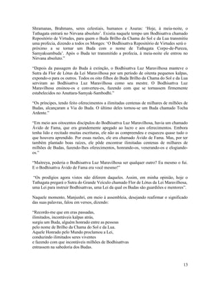 13
Shramanas, Brahmans, seres celestiais, humanos e Asuras: ‘Hoje, à meia-noite, o
Tathagata entrará no Nirvana absoluto’. Existia naquele tempo um Bodhisattva chamado
Repositório de Virtudes, para quem o Buda Brilho da Chama do Sol e da Lua transmitiu
uma profecia, dizendo a todos os Monges: ‘O Bodhisattva Repositório de Virtudes será o
próximo a se tornar um Buda com o nome de Tathagata Corpo-de-Pureza,
Samyaksambuda’. Após o Buda ter transmitido a profecia, à meia-noite ele entrou no
Nirvana absoluto.”
“Depois da passagem do Buda à extinção, o Bodhisattva Luz Maravilhosa manteve o
Sutra da Flor de Lótus da Lei Maravilhosa por um período de oitenta pequenos kalpas,
expondo-o para os outros. Todos os oito filhos do Buda Brilho da Chama do Sol e da Lua
serviram ao Bodhisattva Luz Maravilhosa como seu mestre. O Bodhisattva Luz
Maravilhosa ensinou-os e converteu-os, fazendo com que se tornassem firmemente
estabelecidos no Anuttara-Samyak-Sambodhi.”
“Os príncipes, tendo feito oferecimentos a ilimitadas centenas de milhares de milhões de
Budas, alcançaram a Via do Buda. O último deles tornou-se um Buda chamado Tocha
Ardente.”
“Em meio aos oitocentos discípulos do Bodhisattva Luz Maravilhosa, havia um chamado
Ávido de Fama, que era grandemente apegado ao lucro e aos oferecimentos. Embora
tenha lido e recitado muitas escrituras, ele não as compreendeu e esqueceu quase tudo o
que houvera aprendido. Por essas razões, ele era chamado Ávido de Fama. Mas, por ter
também plantado boas raízes, ele pôde encontrar ilimitadas centenas de milhares de
milhões de Budas, fazendo-lhes oferecimentos, honrando-os, venerando-os e elogiando-
os.”
“Maitreya, poderia o Bodhisattva Luz Maravilhosa ser qualquer outro? Eu mesmo o fui.
E o Bodhisattva Ávido de Fama era você mesmo!”
“Os prodígios agora vistos não diferem daqueles. Assim, em minha opinião, hoje o
Tathagata pregará o Sutra do Grande Veículo chamado Flor de Lótus da Lei Maravilhosa,
uma Lei para instruir Bodhisattvas, uma Lei da qual os Budas são guardiões e mentores”.
Naquele momento, Manjushri, em meio à assembleia, desejando reafirmar o significado
das suas palavras, falou em versos, dizendo:
“Recordo-me que em eras passadas,
ilimitados, incontáveis kalpas atrás,
surgiu um Buda, alguém honrado entre as pessoas
pelo nome de Brilho da Chama do Sol e da Lua.
Aquele Honrado pelo Mundo proclamou a Lei,
conduzindo ilimitados seres viventes
e fazendo com que incontáveis milhões de Bodhisattvas
entrassem na sabedoria dos Budas.
 
