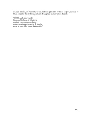 131
Naquela ocasião, as duas mil pessoas, tanto os aprendizes como os adeptos, ouvindo o
Buda conceder-lhes profecias, saltaram de alegria e falaram versos, dizendo:
“Oh! Honrado pelo Mundo,
Lâmpada Brilhante da Sabedoria,
ouvindo o som dessas profecias,
nossos corações encheram-se de alegria,
como se aspergidos com o doce orvalho.”
 