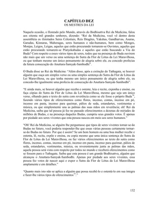 132
CAPÍTULO DEZ
OS MESTRES DA LEI
Naquela ocasião, o Honrado pelo Mundo, através do Bodhisattva Rei da Medicina, falou
aos oitenta mil grandes senhores, dizendo: “Rei da Medicina, você vê dentro desta
assembleia os ilimitados Seres Celestiais, Reis Dragões, Yakshas, Gandharvas, Asuras,
Garudas, Kinnaras, Mahoragas, seres humanos e não-humanos, bem como Monges,
Monjas, Leigos, Leigas, aqueles que estão procurando tornarem-se Ouvintes, aqueles que
estão procurando tornarem-se Pratyekabudas e aqueles que estão buscando a Via do
Buda? Com respeito a esses vários tipos de seres, todos que na presença do Buda ouvirem
não mais que um verso ou uma sentença do Sutra da Flor de Lótus da Lei Maravilhosa,
ou que tenham mesmo um único pensamento de alegria sobre ele, eu concedo profecias
da futura consecução do Anuttara-Samyak-Sambodhi”.
O Buda disse ao Rei da Medicina: “Além disso, após a extinção do Tathagata, se houver
alguém que ouça um simples verso ou uma simples sentença do Sutra da Flor de Lótus da
Lei Maravilhosa, ou que tenha mesmo um único pensamento de alegria sobre ele, eu
concedo-lhe igualmente uma profecia de consecução do Anuttara-Samyak-Sambodhi”.
“E ainda mais, se houver alguém que receba e ostente, leia e recite, exponha e ensine, ou
faça cópias do Sutra da Flor de Lótus da Lei Maravilhosa, mesmo que seja um único
verso, olhando para o texto do sutra com reverência como se ele fosse o próprio Buda74
,
fazendo vários tipos de oferecimentos como flores, incenso, contas, incenso em pó,
incenso em pasta, incenso para queimar, pálios de seda, estandartes, vestimentas e
música, ou que simplesmente una as palmas das suas mãos em reverência; oh! Rei da
Medicina, saiba que tal pessoa já fez no passado oferecimentos a dezenas de miríades de
milhões de Budas, e na presença daqueles Budas, cumpriu seus grandes votos. É apenas
por piedade aos seres viventes que esta pessoa nasceu em meio aos seres humanos.”
“Oh! Rei da Medicina, se alguém lhe perguntasse que tipos de seres viventes tornar-se-ão
Budas no futuro, você poderia responder-lhe que essas várias pessoas certamente tornar-
se-ão Budas no futuro. Por que é assim? Se um bom homem ou uma boa mulher recebe e
ostenta, lê, recita, expõe e ensina, ou copia mesmo que uma única sentença do Sutra da
Flor de Lótus da Lei Maravilhosa, ou faz vários oferecimentos ao texto do sutra como
flores, incenso, contas, incenso em pó, incenso em pasta, incenso para queimar, pálios de
seda, estandartes, vestimentas, música, ou reverentemente junta as palmas das mãos,
aquela pessoa será vista com respeito por todos no mundo e receberá oferecimentos como
se fossem para o Tathagata. Saiba que esta pessoa é um grande Bodhisattva, alguém que
alcançou o Anuttara-Samyak-Sambodhi. Apenas por piedade aos seres viventes, essa
pessoa fez votos de nascer aqui e expor o Sutra da Flor de Lótus da Lei Maravilhosa
amplamente e em detalhes.”
“Quanto mais isto não se aplica a alguém que possa recebê-lo e ostentá-lo em sua íntegra
e fazer-lhe vários tipos de oferecimentos75
.”
 