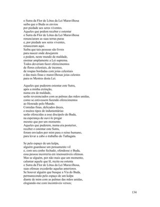 134
o Sutra da Flor de Lótus da Lei Maravilhosa
saiba que o Buda os enviou
por piedade aos seres viventes.
Aqueles que podem receber e ostentar
o Sutra da Flor de Lótus da Lei Maravilhosa
renunciaram as suas terras puras
e, por piedade aos seres viventes,
renasceram aqui.
Saiba que tais pessoas são livres
para nascer onde desejarem
e podem, neste mundo de maldade,
ensinar amplamente a Lei suprema.
Todos deveriam fazer oferecimentos
de flores celestiais, de incenso,
de roupas bordadas com joias celestiais
e das mais finas e maravilhosas joias celestes
para os Mestres desta Lei.
Aqueles que puderem ostentar este Sutra,
após a minha extinção,
numa era de maldade,
serão reverenciados com as palmas das mãos unidas,
como se estivessem fazendo oferecimentos
ao Honrado pelo Mundo.
Comidas finas, delicados doces,
e muitos tipos de indumentárias
serão oferecidas a esse discípulo do Buda,
na esperança de ouvi-lo pregar
mesmo que por um momento.
Aqueles que puderem, numa era posterior,
receber e ostentar este Sutra,
foram enviados por mim para o reino humano,
para levar a cabo o trabalho do Tathagata.
Se pelo espaço de um kalpa,
alguém guardasse um pensamento vil
e, com seu cenho fechado, ofendesse o Buda,
essa pessoa incorreria em imensuráveis ofensas.
Mas se alguém, por não mais que um momento,
caluniar aquele que lê, recita ou ostenta
o Sutra da Flor de Lótus da Lei Maravilhosa,
suas ofensas excederão aquelas anteriores.
Se houver alguém que busque a Via do Buda,
permanecendo pelo espaço de um kalpa
diante de mim com as palmas das mãos unidas,
elogiando-me com incontáveis versos;
 