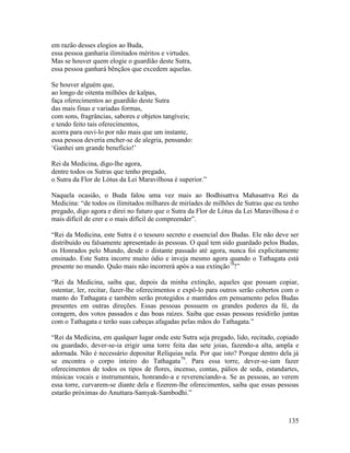 135
em razão desses elogios ao Buda,
essa pessoa ganharia ilimitados méritos e virtudes.
Mas se houver quem elogie o guardião deste Sutra,
essa pessoa ganhará bênçãos que excedem aquelas.
Se houver alguém que,
ao longo de oitenta milhões de kalpas,
faça oferecimentos ao guardião deste Sutra
das mais finas e variadas formas,
com sons, fragrâncias, sabores e objetos tangíveis;
e tendo feito tais oferecimentos,
acorra para ouvi-lo por não mais que um instante,
essa pessoa deveria encher-se de alegria, pensando:
‘Ganhei um grande benefício!’
Rei da Medicina, digo-lhe agora,
dentre todos os Sutras que tenho pregado,
o Sutra da Flor de Lótus da Lei Maravilhosa é superior.”
Naquela ocasião, o Buda falou uma vez mais ao Bodhisattva Mahasattva Rei da
Medicina: “de todos os ilimitados milhares de miríades de milhões de Sutras que eu tenho
pregado, digo agora e direi no futuro que o Sutra da Flor de Lótus da Lei Maravilhosa é o
mais difícil de crer e o mais difícil de compreender”.
“Rei da Medicina, este Sutra é o tesouro secreto e essencial dos Budas. Ele não deve ser
distribuído ou falsamente apresentado às pessoas. O qual tem sido guardado pelos Budas,
os Honrados pelo Mundo, desde o distante passado até agora, nunca foi explicitamente
ensinado. Este Sutra incorre muito ódio e inveja mesmo agora quando o Tathagata está
presente no mundo. Quão mais não incorrerá após a sua extinção78
!”
“Rei da Medicina, saiba que, depois da minha extinção, aqueles que possam copiar,
ostentar, ler, recitar, fazer-lhe oferecimentos e expô-lo para outros serão cobertos com o
manto do Tathagata e também serão protegidos e mantidos em pensamento pelos Budas
presentes em outras direções. Essas pessoas possuem os grandes poderes da fé, da
coragem, dos votos passados e das boas raízes. Saiba que essas pessoas residirão juntas
com o Tathagata e terão suas cabeças afagadas pelas mãos do Tathagata.”
“Rei da Medicina, em qualquer lugar onde este Sutra seja pregado, lido, recitado, copiado
ou guardado, dever-se-ia erigir uma torre feita das sete joias, fazendo-a alta, ampla e
adornada. Não é necessário depositar Relíquias nela. Por que isto? Porque dentro dela já
se encontra o corpo inteiro do Tathagata79
. Para essa torre, dever-se-iam fazer
oferecimentos de todos os tipos de flores, incenso, contas, pálios de seda, estandartes,
músicas vocais e instrumentais, honrando-a e reverenciando-a. Se as pessoas, ao verem
essa torre, curvarem-se diante dela e fizerem-lhe oferecimentos, saiba que essas pessoas
estarão próximas do Anuttara-Samyak-Sambodhi.”
 
