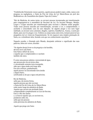 137
“Estabelecida firmemente nesses quesitos, aquela pessoa poderá expor, então, nunca com
preguiça ou negligência, o Sutra da Flor de Lótus da Lei Maravilhosa em prol dos
Bodhisattvas e da Assembleia dos Quatro Tipos de Crentes.”
“Rei da Medicina, de outras terras, eu enviarei pessoas incorporadas por transformação
para congregarem-se à assembleia de Ouvintes da Lei. Eu enviarei Monges, Monjas,
Leigos e Leigas nascidos por transformação para ouvirem o Dharma sendo pregado.
Todas essas pessoas nascidas por transformação, ouvindo a Lei, a compreenderão, a
aceitarão e concordarão com ela sem objeções. Se alguém pregar a Lei num lugar
inabitado, eu enviarei seres celestiais, dragões, espíritos, Gandharvas, Asuras, e assim por
diante, para ouvi-lo pregar a Lei. Embora eu esteja numa outra terra, tornarei possível aos
pregadores da Lei virem-me frequentemente. Se ele esquecer uma simples pontuação do
Sutra, eu o relembrarei dela, fazendo com que seu conhecimento seja pleno.”
Naquela ocasião, o Honrado pelo Mundo, desejando enfatizar o significado das suas
palavras, falou em versos, dizendo:
“Se alguém deseja livrar-se da preguiça e da lassidão,
deveria ouvir este Sutra.
Este Sutra é difícil de ouvir,
e aqueles que o compreendem e o aceitam
também são raros.
É como uma pessoa sedenta e necessitada de água,
que procura por ela em terras altas,
e, encontrando somente terra ressequida,
sabe que a água ainda está longe dela.
Em seus esforços, gradualmente,
aquela pessoa vai encontrando terra úmida
e depois barro,
certificando-se de que a água está próxima.
Rei da Medicina,
saiba que, da mesma forma,
aquelas pessoas que não ouviram
o Sutra da Flor de Lótus da Lei Maravilhosa
estão muito longe da sabedoria do Buda.
Aqueles que ouvem este profundo Sutra
compreenderão completamente as Leis do Ouvinte.
Este é o Rei dos Sutras
e, se houver aqueles que, ao ouvirem-no,
ponderem sobre ele,
saiba que tais pessoas
estão próximas da sabedoria do Buda.
Aquele que prega este Sutra
 