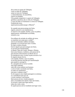 138
deve entrar no quarto do Tathagata,
vestir os robes do Tathagata,
sentar no trono do Tathagata
e, destemidamente, em assembleia,
expô-lo em detalhes.
Uma grande compaixão é o quarto do Tathagata;
gentileza e paciência são os robes do Tathagata;
o vazio de todos os Fenômenos é o trono do Tathagata.
Estabelecido nisso,
aquela pessoa poderá pregar o Dharma81
.
Se, quando uma pessoa prega este Sutra,
alguém caluniá-lo com maledicências
ou atacá-lo com espadas, bastões, cacos ou pedras,
aquela pessoa, relembrando-se do Buda,
resistirá a isso.
Em milhares de miríades de milhões de terras,
eu manifesto um corpo puro e sólido82
,
através de ilimitados milhões de kalpas,
pregando a Lei em prol dos seres viventes.
Se, após a minha extinção,
houver alguém que possa pregar este Sutra,
eu enviarei por transformação
os Quatro Tipos de Crentes, Monges e Monjas,
bem como homens e mulheres, com pureza de fé,
para fazerem oferecimentos ao Mestre da Lei.
Eu introduzirei seres viventes lá para ouvirem a Lei.
Se alguém desejar feri-lo,
com espadas, bastões, cacos ou pedras,
eu enviarei pessoas nascidas por transformação
para ajudá-lo e protegê-lo.
Se o pregador da Lei estiver sozinho
num lugar inabitado,
onde não exista nenhum som humano,
e estiver lendo e recitando este Sutra,
eu então me manifestarei
num puro e radiante corpo83
.
Se ele esquecer uma simples passagem ou sentença,
eu o relembrarei para que ele
o recite contínua e suavemente.
Quer pessoas de tais virtudes preguem
para a Assembleia dos Quatro Tipos de Crentes,
ou recitem o Sutra num lugar deserto,
todas elas verão a mim.
Se aquela pessoa estiver residindo num lugar vazio,
 