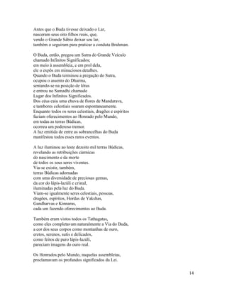 14
Antes que o Buda tivesse deixado o Lar,
nasceram seus oito filhos reais, que,
vendo o Grande Sábio deixar seu lar,
também o seguiram para praticar a conduta Brahman.
O Buda, então, pregou um Sutra do Grande Veículo
chamado Infinitos Significados;
em meio à assembleia, e em prol dela,
ele o expôs em minuciosos detalhes.
Quando o Buda terminou a pregação do Sutra,
ocupou o assento do Dharma,
sentando-se na posição de lótus
e entrou no Samadhi chamado
Lugar dos Infinitos Significados.
Dos céus caiu uma chuva de flores de Mandarava,
e tambores celestiais soaram espontaneamente.
Enquanto todos os seres celestiais, dragões e espíritos
faziam oferecimentos ao Honrado pelo Mundo,
em todas as terras Búdicas,
ocorreu um poderoso tremor.
A luz emitida de entre as sobrancelhas do Buda
manifestou todos esses raros eventos.
A luz iluminou ao leste dezoito mil terras Búdicas,
revelando as retribuições cármicas
do nascimento e da morte
de todos os seus seres viventes.
Via-se existir, também,
terras Búdicas adornadas
com uma diversidade de preciosas gemas,
da cor do lápis-lazúli e cristal,
iluminadas pela luz do Buda.
Viam-se igualmente seres celestiais, pessoas,
dragões, espíritos, Hordas de Yakshas,
Gandharvas e Kinnaras,
cada um fazendo oferecimentos ao Buda.
Também eram vistos todos os Tathagatas,
como eles completavam naturalmente a Via do Buda,
a cor dos seus corpos como montanhas de ouro,
eretos, serenos, sutis e delicados,
como feitos de puro lápis-lazúli,
pareciam imagens do ouro real.
Os Honrados pelo Mundo, naquelas assembleias,
proclamavam os profundos significados da Lei.
 