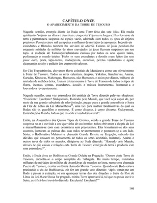 140
CAPÍTULO ONZE
O APARECIMENTO DA TORRE DE TESOURO
Naquela ocasião, emergiu diante do Buda uma Torre feita das sete joias. Ela media
quinhentas Yojanas na altura e duzentas e cinquenta Yojanas na largura. Ela elevou-se da
terra e permaneceu suspensa no espaço vazio, adornada com todos os tipos de objetos
preciosos. Possuía cinco mil parapeitos e milhares de miríades de aposentos. Incontáveis
estandartes e flâmulas também lhe serviam de adorno. Colares de joias pendiam-lhe
enquanto miríades de milhões de sinos cravejados de joias ficavam suspensos em seu
topo. A essência de Tamalapatrachandana exalava por todos os seus quatro lados,
perfumando o mundo inteiro. Todos os seus estandartes e dosséis eram feitos das sete
joias: ouro, prata, lápis-lazúli, madrepérola, carnelian, pérolas verdadeiras e ágata;
alcançando ao alto o palácio dos quatro reis celestes.
Do Céu Trayastrimsha, choveram flores celestiais de Mandarava como um oferecimento
à Torre de Tesouro. Todos os seres celestiais, dragões, Yakshas, Gandharvas, Asuras,
Garudas, Kinnaras, Mahoragas, Humanos, não-Humanos, e assim por diante, milhares de
miríades de milhões deles, fizeram oferecimentos à Torre de Tesouro de todos os tipos de
flores, incenso, contas, estandartes, dosséis e música instrumental, honrando-a e
louvando-a reverentemente.
Naquela ocasião, uma voz estrondosa foi emitida da Torre dizendo palavras elogiosas:
“Excelente! Excelente! Shakyamuni, Honrado pelo Mundo, que você seja capaz de, por
meio da sua grande sabedoria da não-distinção, pregar para a grande assembleia o Sutra
da Flor de Lótus da Lei Maravilhosa84
, uma Lei para instruir Bodhisattvas da qual os
Budas são os guardiões e mentores. É como disseste, é como disseste, Shakyamuni,
Honrado pelo Mundo, tudo o que disseste é verdadeiro e real”.
Então, na Assembleia dos Quatro Tipos de Crentes, vendo a grande Torre de Tesouro
suspensa no ar e ouvindo a voz que vinha de seu interior, todos obtiveram a alegria da Lei
e maravilharam-se com essa ocorrência sem precedentes. Eles levantaram-se dos seus
assentos, juntaram as palmas das suas mãos reverentemente e postaram-se a um lado.
Nisto, o Bodhisattva Mahasattva chamado Grande Deleite na Pregação, sabendo das
dúvidas que estavam no pensamento de todos os seres celestiais, humanos, Asuras e
outros seres de todos os mundos, dirigiu-se ao Buda dizendo: “Honrado pelo Mundo,
através de que causas e relações esta Torre de Tesouro emergiu da terra e produziu este
som estrondoso?”.
Então, o Buda disse ao Bodhisattva Grande Deleite na Pregação: “Dentro desta Torre de
Tesouro, encontra-se o corpo completo do Tathagata. Há muito tempo, ilimitados
milhares de miríades de milhões de Asamkhyas de mundos ao leste, numa terra chamada
Pureza do Tesouro, existiu um Buda chamado Muitos Tesouros. Quando este Buda estava
praticando a via do Bodhisattva, ele fez um grande voto dizendo: ‘Após tornar-me um
Buda e passar à extinção, se em quaisquer terras das dez direções o Sutra da Flor de
Lótus da Lei Maravilhosa for pregado, minha Torre aparecerá lá, tal que eu possa ouvir o
Sutra, certificá-lo e louvá-lo dizendo: Excelente! Excelente!’”
 