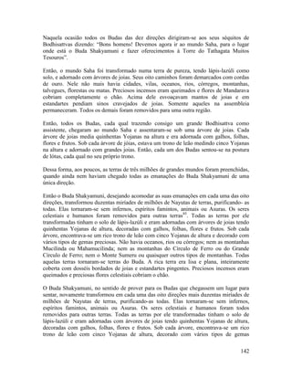 142
Naquela ocasião todos os Budas das dez direções dirigiram-se aos seus séquitos de
Bodhisattvas dizendo: “Bons homens! Devemos agora ir ao mundo Saha, para o lugar
onde está o Buda Shakyamuni e fazer oferecimentos à Torre do Tathagata Muitos
Tesouros”.
Então, o mundo Saha foi transformado numa terra de pureza, tendo lápis-lazúli como
solo, e adornado com árvores de joias. Seus oito caminhos foram demarcados com cordas
de ouro. Nele não mais havia cidades, vilas, oceanos, rios, córregos, montanhas,
talvegues, florestas ou matas. Preciosos incensos eram queimados e flores de Mandarava
cobriam completamente o chão. Acima dele esvoaçavam mantos de joias e em
estandartes pendiam sinos cravejados de joias. Somente aqueles na assembleia
permaneceram. Todos os demais foram removidos para uma outra região.
Então, todos os Budas, cada qual trazendo consigo um grande Bodhisattva como
assistente, chegaram ao mundo Saha e assentaram-se sob uma árvore de joias. Cada
árvore de joias media quinhentas Yojanas na altura e era adornada com galhos, folhas,
flores e frutos. Sob cada árvore de jóias, estava um trono de leão medindo cinco Yojanas
na altura e adornado com grandes joias. Então, cada um dos Budas sentou-se na postura
de lótus, cada qual no seu próprio trono.
Dessa forma, aos poucos, as terras de três milhões de grandes mundos foram preenchidas,
quando ainda nem haviam chegado todas as emanações do Buda Shakyamuni de uma
única direção.
Então o Buda Shakyamuni, desejando acomodar as suas emanações em cada uma das oito
direções, transformou duzentas miríades de milhões de Nayutas de terras, purificando- as
todas. Elas tornaram-se sem infernos, espíritos famintos, animais ou Asuras. Os seres
celestiais e humanos foram removidos para outras terras85
. Todas as terras por ele
transformadas tinham o solo de lápis-lazúli e eram adornadas com árvores de joias tendo
quinhentas Yojanas de altura, decoradas com galhos, folhas, flores e frutos. Sob cada
árvore, encontrava-se um rico trono de leão com cinco Yojanas de altura e decorado com
vários tipos de gemas preciosas. Não havia oceanos, rios ou córregos; nem as montanhas
Mucilinda ou Mahamucilinda; nem as montanhas do Círculo de Ferro ou do Grande
Círculo de Ferro; nem o Monte Sumeru ou quaisquer outros tipos de montanhas. Todas
aquelas terras tornaram-se terras do Buda. A rica terra era lisa e plana, inteiramente
coberta com dosséis bordados de joias e estandartes pingentes. Preciosos incensos eram
queimados e preciosas flores celestiais cobriam o chão.
O Buda Shakyamuni, no sentido de prover para os Budas que chegassem um lugar para
sentar, novamente transformou em cada uma das oito direções mais duzentas miríades de
milhões de Nayutas de terras, purificando-as todas. Elas tornaram-se sem infernos,
espíritos famintos, animais ou Asuras. Os seres celestiais e humanos foram todos
removidos para outras terras. Todas as terras por ele transformadas tinham o solo de
lápis-lazúli e eram adornadas com árvores de joias tendo quinhentas Yojanas de altura,
decoradas com galhos, folhas, flores e frutos. Sob cada árvore, encontrava-se um rico
trono de leão com cinco Yojanas de altura, decorado com vários tipos de gemas
 