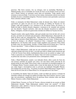143
preciosas. Não havia oceanos, rios ou córregos; nem as montanhas Mucilinda ou
Mahamucilinda; nem as montanhas do Círculo de Ferro ou do Grande Círculo de Ferro;
nem o Monte Sumeru ou quaisquer outros tipos de montanhas. Todas aquelas terras
tornaram-se terras do Buda. A rica terra era lisa e plana, inteiramente coberta com dosséis
bordados de joias e estandartes pingentes. Preciosos incensos eram queimados e preciosas
flores celestiais cobriam o chão.
Então, as emanações do Buda Shakyamuni vindas da direção leste, Budas em número
equivalente aos grãos de areia de cem mil miríades de milhões de Nayutas de rios
Ganges, cada qual pregando a Lei, reuniram-se ali. Da mesma forma, aos poucos, os
Budas de todas as demais direções chegaram e reuniram-se ali, tomando seus assentos
nas oito direções. Naquele momento, cada uma das direções encontrava-se repleta de
Budas, Tathagatas, oriundos de quatrocentas miríades de milhões de Nayutas de terras.
Naquela ocasião, todos aqueles Budas, cada qual sentado num trono de leão sob a árvore
de joias, enviaram um assistente para presentear o Buda Shakyamuni, oferecendo-lhe um
fardo de flores cada um, ordenando-lhes: “Bom Homem! Vá ao Monte Gridhrakuta, ao
lugar onde se encontra o Buda Shakyamuni e indague em nosso nome: ‘O Buda encontra-
se livre de doenças e de aflições? Encontra-se forte e tranquilo? Seus séquitos de
Bodhisattvas e de Ouvintes estão em paz? Então espalhem essas preciosas flores diante
do Buda como um oferecimento, dizendo: O Buda fulano-de-tal deseja que a Torre de
Tesouro seja aberta’.” Todos os Budas enviaram assistentes assim instruídos.
Então, o Buda Shakyamuni, vendo que em suas emanações estavam todos reunidos ali,
cada qual sentado num trono de leão, e ouvindo que todos os Budas juntos desejavam que
a Torre de Tesouro fosse aberta, imediatamente alçou-se do seu assento ao espaço vazio.
Todos os presentes na Assembleia dos Quatro Tipos de Crentes levantaram-se, juntaram
as palmas das suas mãos e em pensamento único contemplaram o Buda.
Então, o Buda Shakyamuni, usando o seu indicador direito, abriu a porta da Torre dos
sete tesouros emitindo um grande som como o de uma tranca sendo removida de um
grande portão de uma cidade. Dessa forma, todos os presentes na assembleia puderam ver
o Tathagata Muitos Tesouros sentado sobre o trono de leão dentro da Torre de Tesouro,
seu corpo íntegro e incorruptível como se estivesse em meditação (Samadhi) Dhyana.
Eles também lhe ouviram dizer: “Excelente! Excelente! Buda Shakyamuni! Pregue logo o
Sutra da Flor de Lótus da Lei Maravilhosa! Eu vim aqui para ouvir este Sutra!”.
A Assembleia dos Quatro Tipos de Crentes, vendo um Buda que passou à extinção há
ilimitados milhares de miríades de milhões de kalpas falar dessa maneira, louvou-o como
algo sem precedentes, espalhando feixes de preciosas flores celestiais sobre este Buda
Muitos Tesouros e sobre o Buda Shakyamuni.
O Buda Muitos Tesouros, na Torre de Tesouro, ofereceu metade do seu assento ao Buda
Shakyamuni dizendo: “Buda Shakyamuni, poderia tomar este assento?”. O Buda
Shakyamuni, então, adentrou a Torre de Tesouro e sentou-se na posição do lótus aberto
sobre a metade daquele assento.
 