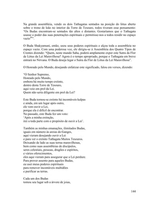 144
Na grande assembleia, vendo os dois Tathagatas sentados na posição do lótus aberto
sobre o trono de leão no interior da Torre de Tesouro, todos tiveram esse pensamento:
“Os Budas encontram-se sentados tão altos e distantes. Gostaríamos que o Tathagata
usasse o poder das suas penetrações espirituais e permitisse-nos a todos residir no espaço
vazio86
”.
O Buda Shakyamuni, então, usou seus poderes espirituais e alçou toda a assembleia no
espaço vazio. Com uma poderosa voz, ele dirigiu-se à Assembleia dos Quatro Tipos de
Crentes dizendo: “Quem, neste mundo Saha, poderá amplamente expor este Sutra da Flor
de Lótus da Lei Maravilhosa? Agora é o tempo apropriado, porque o Tathagata em breve
entrará no Nirvana. O Buda deseja legar o Sutra da Flor de Lótus da Lei Maravilhosa”.
O Honrado pelo Mundo, desejando enfatizar este significado, falou em versos, dizendo:
“O Senhor Supremo,
Honrado pelo Mundo,
embora há muito tempo extinto,
dentro desta Torre de Tesouro,
aqui veio em prol da Lei.
Quem não seria diligente em prol da Lei?
Este Buda tornou-se extinto há incontáveis kalpas
e ainda, em um lugar após outro,
ele vem ouvir a Lei,
porque ela é difícil de encontrar.
No passado, este Buda fez um voto:
‘Após a minha extinção,
irei a toda parte com o propósito de ouvir a Lei’.
Também as minhas emanações, ilimitados Budas,
iguais em número às areias do Ganges,
aqui vieram desejando ouvir a Lei
e para ver o extinto Tathagata Muitos Tesouros.
Deixando de lado as suas terras maravilhosas,
bem como suas assembleias de discípulos,
seres celestiais, pessoas, dragões e espíritos,
e vários oferecimentos,
eles aqui vieram para assegurar que a Lei perdure.
Para prover assento para aqueles Budas,
eu usei meus poderes espirituais
para remover incontáveis multidões
e purificar as terras.
Cada um dos Budas
tomou seu lugar sob a árvore de joias,
 