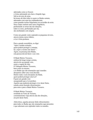 145
adornadas como se fossem
o Lótus adornando um claro e límpido lago.
Sob as árvores de joias,
há tronos de leão sobre os quais os Budas sentam,
adornados com uma luz resplandecente,
como grandes tochas fulgurantes na escuridão da noite.
Seus corpos emitem uma suave fragrância,
perfumando as terras das dez direções,
todos os seres, perfumados por ela,
são arrebatados com alegria.
Como um grande vento soprando as pequenas árvores,
através destes meios hábeis,
a Lei é feita perdurar.
Para a grande assembleia, eu digo:
‘Após a minha extinção,
quem poderá proteger e ostentar,
ler, expor e recitar este Sutra? ’.
Agora, na presença dos Budas,
esta pessoa deverá fazer o seu voto.
O Buda Muitos Tesouros,
embora há longo tempo extinto,
através do seu grande voto,
emite o rugido do leão.
O Tathagata Muitos Tesouros,
bem como eu mesmo,
e os Budas que são emanações aqui reunidos
desejamos saber esta vossa decisão.
Dentre todos vocês discípulos do Buda,
quem poderá proteger esta Lei?
Façam um grande voto
assegurando que a Lei perdure.
Aqueles que puderem proteger a Lei deste Sutra,
estarão assim fazendo oferecimentos
para mim e para o Buda Muitos Tesouros.
O Buda Muitos Tesouros,
residindo na Torre de Tesouro,
constantemente viaja através das dez direções,
em prol deste Sutra.
Além disso, aquelas pessoas farão oferecimentos
para todos os Budas que são emanações aqui presentes
e que adornam com esplendor todos os mundos.
 